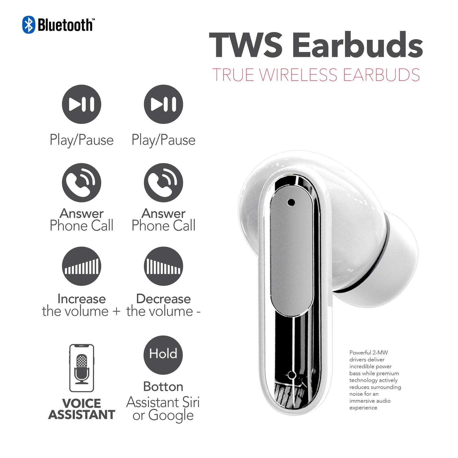 Bluetooth TWS Earbuds TRUE WIRELESS EARBUDS

- Play/Pause
- Play/Pause
- Answer Phone Call
- Answer Phone Call
- Increase the volume +
- Decrease the volume -
- Hold Button
- VOICE ASSISTANT
- Assistant Siri or Google

Powerful 2-MW drivers deliver incredible power bass while premium technology actively reduces surrounding noise for an immersive audio experience