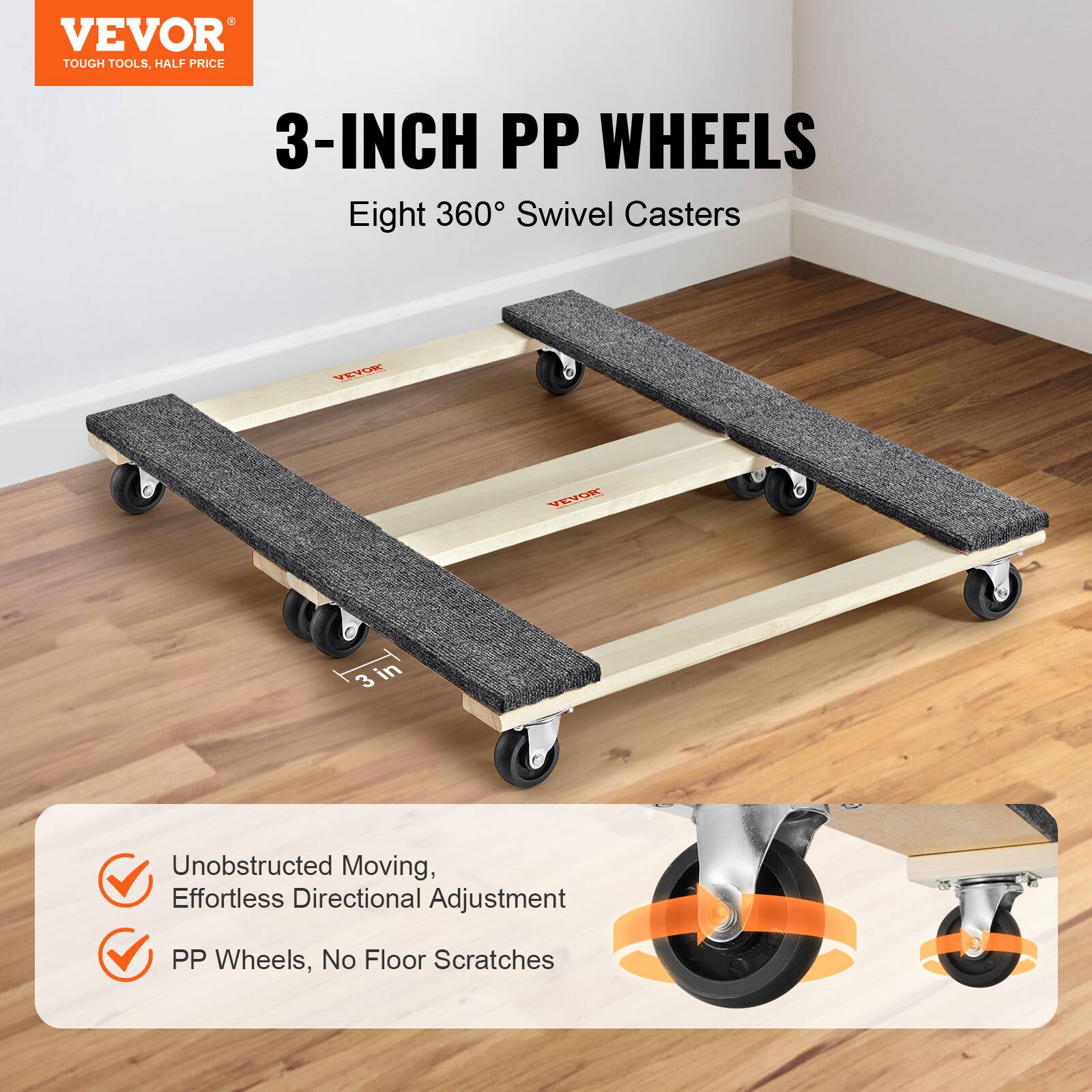 VEVOR TOUGH TOOLS, HALF PRICE  
3-INCH PP WHEELS  
Eight 360° Swivel Casters  

- Unobstructed Moving, Effortless Directional Adjustment  
- PP Wheels, No Floor Scratches