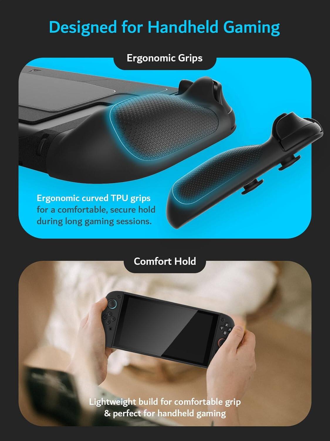 Designed for Handheld Gaming

Ergonomic Grips

Ergonomic curved TPU grips for a comfortable, secure hold during long gaming sessions.

Comfort Hold

Lightweight build for comfortable grip & perfect for handheld gaming