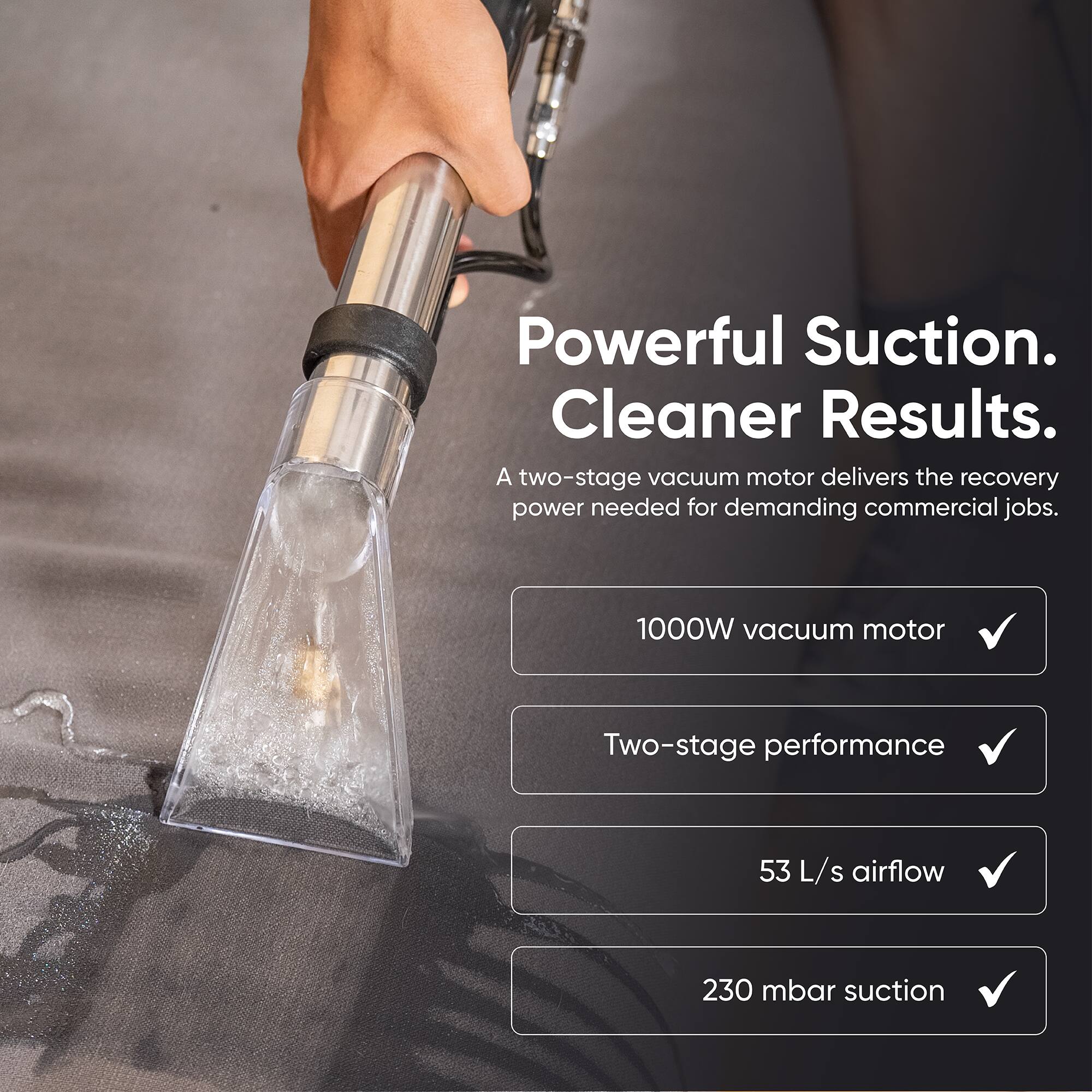Powerful Suction. Cleaner Results.  
A two-stage vacuum motor delivers the recovery power needed for demanding commercial jobs.  

- 1000W vacuum motor  
- Two-stage performance  
- 53 L/s airflow  
- 230 mbar suction