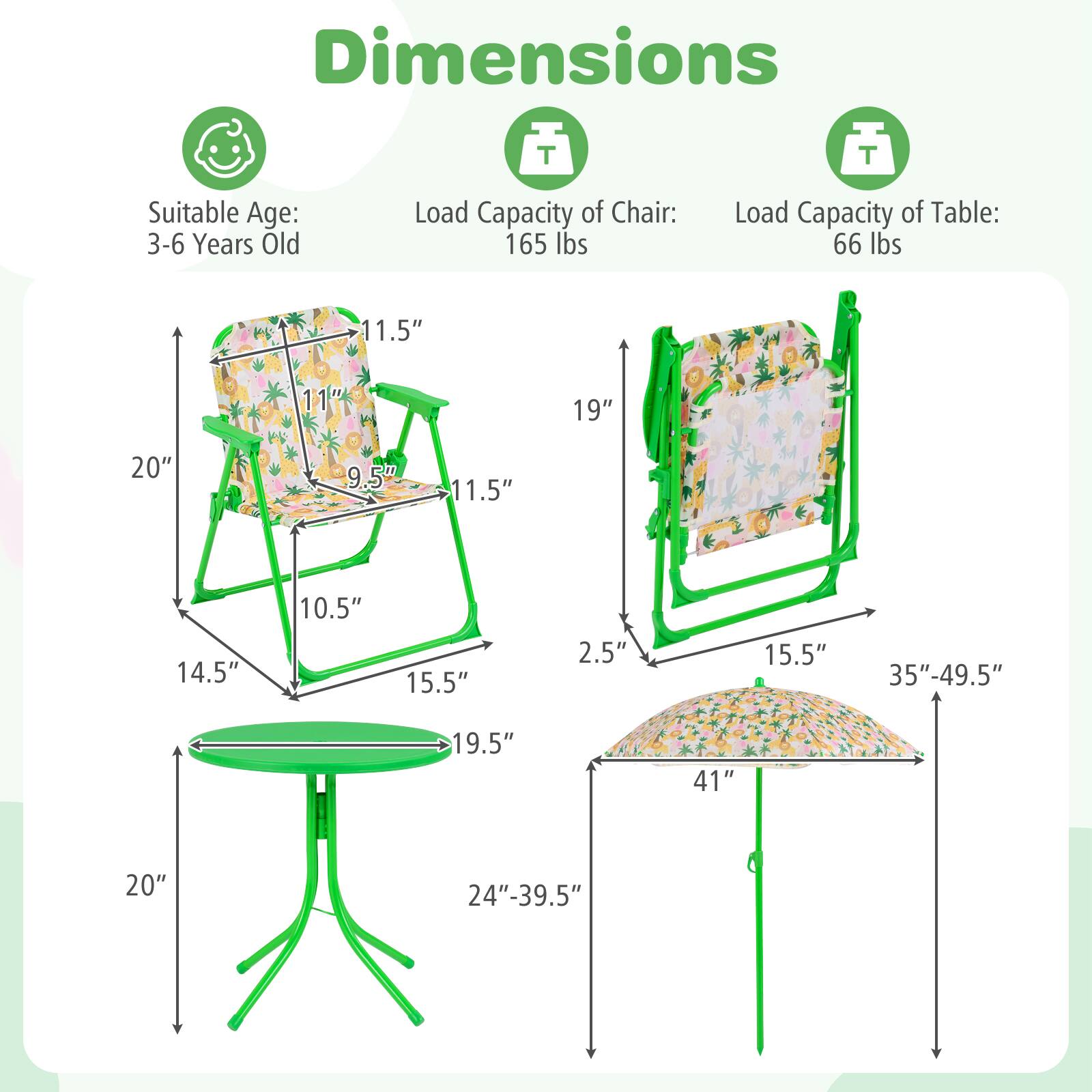 Dimensions  
Suitable Age: 3-6 Years Old  
Load Capacity of Chair: 165 lbs  
Load Capacity of Table: 66 lbs  

Chair:  
- Height: 20"  
- Seat Height: 9.5"  
- Seat Depth: 11.5"  
- Back Height: 11"  
- Armrest Height: 11.5"  
- Width: 14.5"  
- Depth: 15.5"  
- Leg Width: 2.5"  

Table:  
- Height: 19.5"  
- Diameter: 19.5"  
- Leg Width: 20"  
- Leg Height: 24"-39.5"  

Umbrella:  
- Height: 35"-49.5"  
- Diameter: 41"  
- Base Width: 15.5"