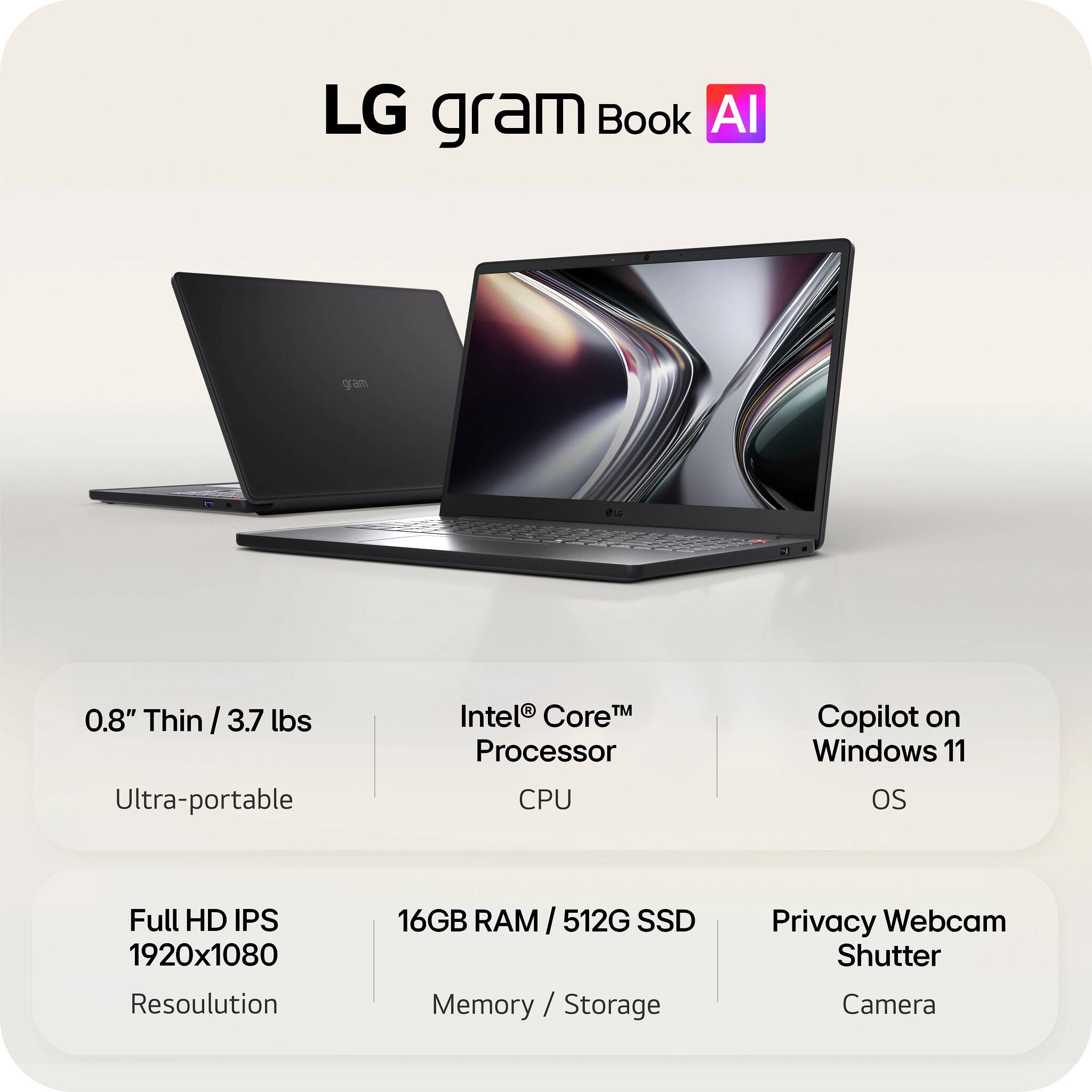 LG gram Book AI

0.8" Thin / 3.7 lbs Ultra-portable

Intel® Core™ Processor CPU

Copilot on Windows 11 OS

Full HD IPS 1920x1080 Resolution

16GB RAM / 512G SSD Memory / Storage

Privacy Webcam Shutter Camera