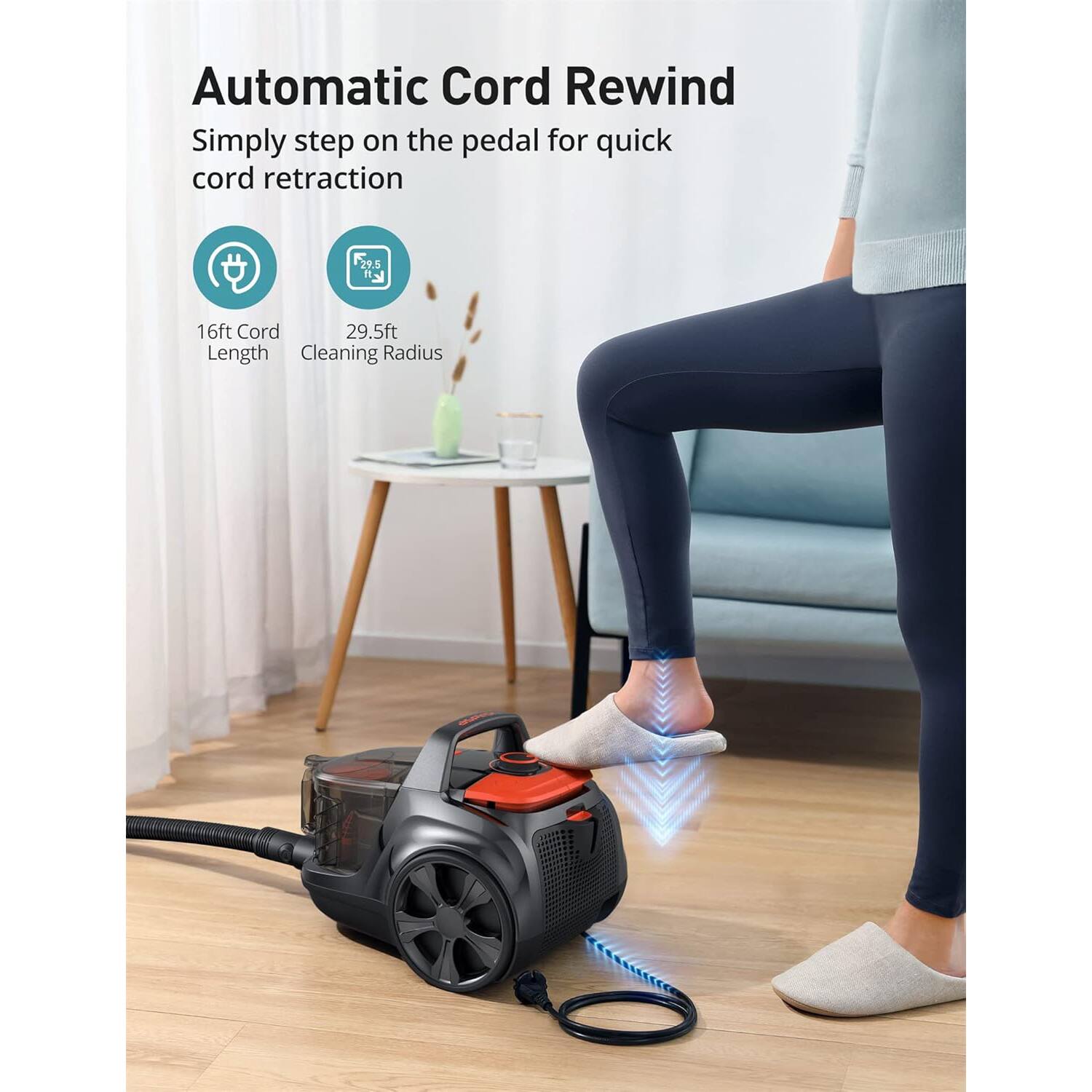 Automatic Cord Rewind  
Simply step on the pedal for quick cord retraction  

16ft Cord Length  
29.5ft Cleaning Radius