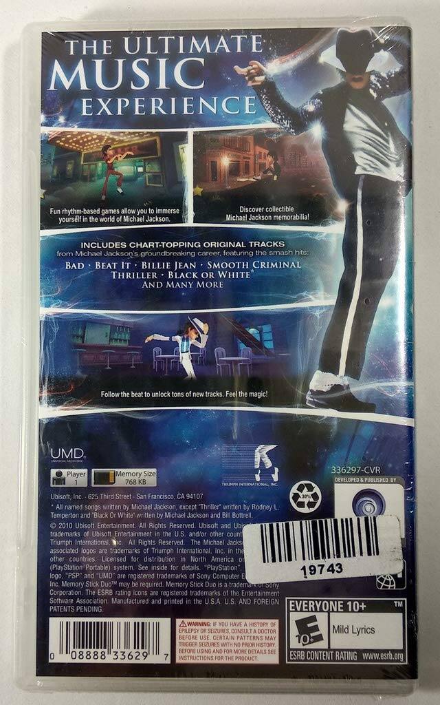 **THE ULTIMATE MUSIC EXPERIENCE**

Fun rhythm-based games allow you to immerse yourself in the world of Michael Jackson. Discover collectible Michael Jackson memorabilia!

INCLUDES CHART-TOPPING ORIGINAL TRACKS from Michael Jackson's groundbreaking career, featuring the smash hits:
- BAD
- BEAT IT
- BILLIE JEAN
- SMOOTH CRIMINAL
- THRILLER
- BLACK OR WHITE
AND MANY MORE

Follow the beat to unlock tons of new tracks. Feel the magic!

UMD Player Memory Size: 768 KB

336297-CVR

DEVELOPED & PUBLISHED BY Ubisoft, Inc.
625 Third Street, San Francisco, CA 94107

All named songs written by Michael Jackson, except "Thriller" written by Rodney Temperton and "Black or White" written by Michael Jackson and Bill Bottrell.

© 2010 Ubisoft Entertainment. All Rights Reserved. Ubisoft, UMD, and Ubisoft Entertainment are trademarks of Ubisoft Entertainment in the U.S. and/or other countries. The Michael Jackson associated logos are trademarks of Triumph International, Inc. in the U.S. and/or other countries. Licensed for distribution in North America (PlayStation