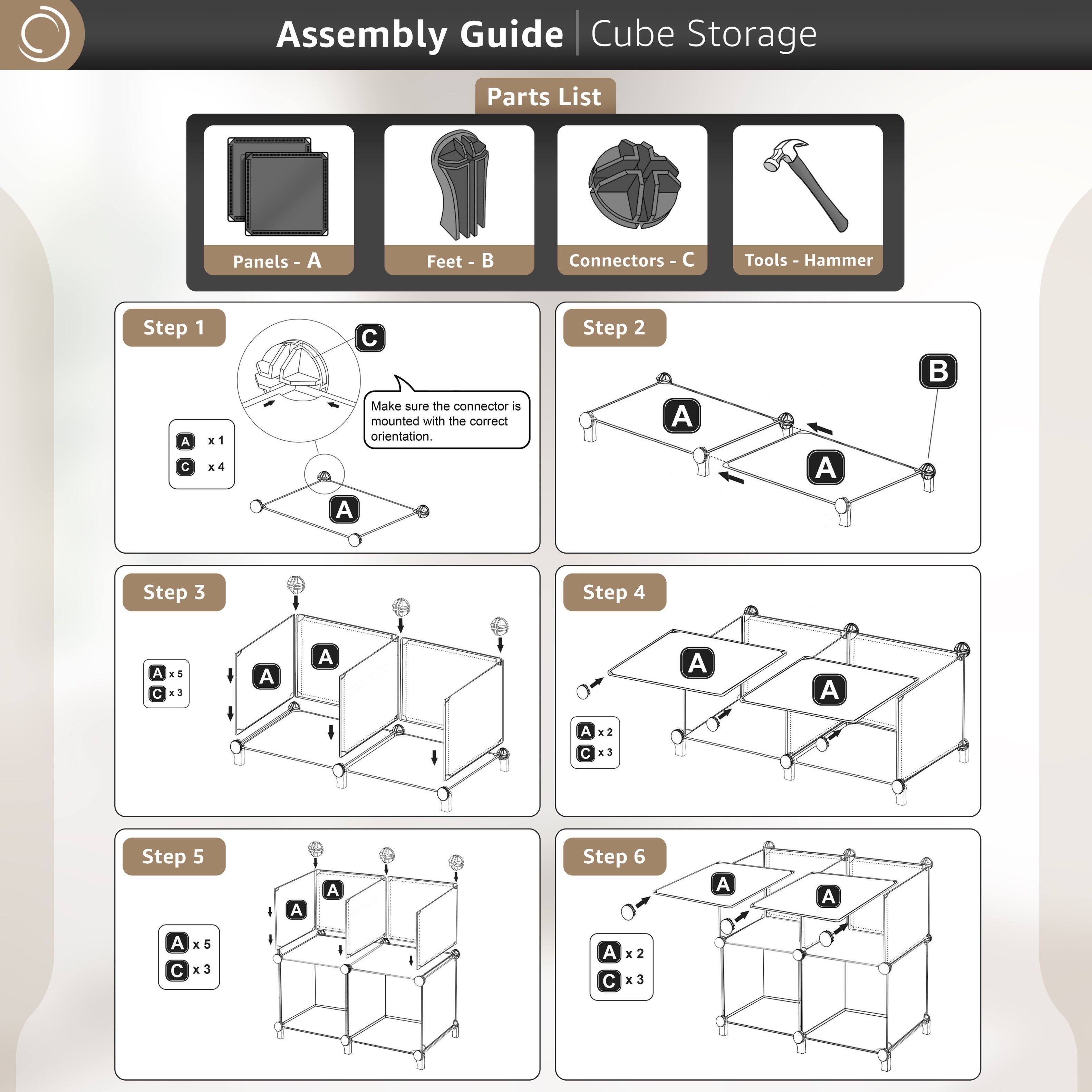 Assembly Guide | Cube Storage

Parts List

- Panels - A
- Feet - B
- Connectors - C
- Tools - Hammer

Step 1
- A x1
- C x4
  Make sure the connector is mounted with the correct orientation.

Step 2
- A
- B

Step 3
- A x5
- C x3

Step 4
- A x2
- C x3

Step 5
- A x5
- C x3

Step 6
- A x2
- C x3