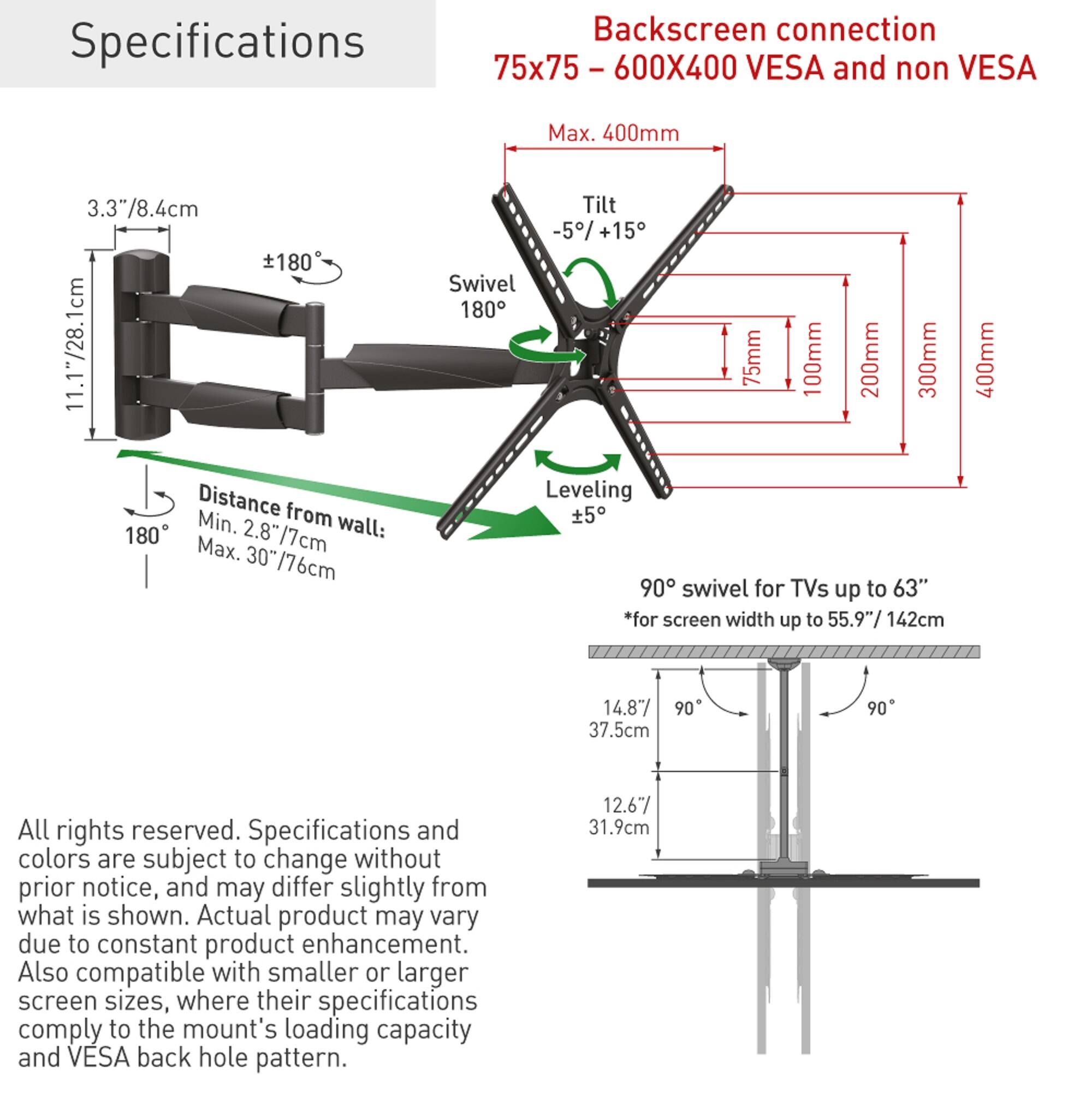 Specifications

Backscreen connection 75x75 - 600X400 VESA and non VESA

Max. 400mm

3.3"/8.4cm

Tilt -5/+15

Swivel 180

Leveling +5

Distance from wall: Min. 2.8"/7cm Max. 30"/76cm

75mm 100mm 200mm 300mm 400mm

90° swivel for TVs up to 63" *for screen width up to 55.9"/142cm

14.87" 37.5cm

12.67" 31.9cm

All rights reserved. Specifications and colors are subject to change without prior notice, and may differ slightly from what is shown. Actual product may vary due to constant product enhancement. Also compatible with smaller or larger screen sizes, where their specifications comply to the mount's loading capacity and VESA back hole pattern.