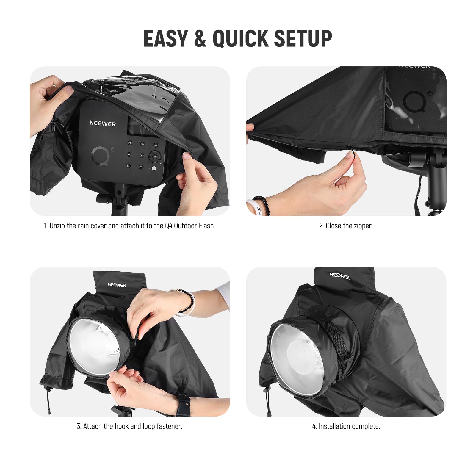 EASY & QUICK SETUP

1. Unzip the rain cover and attach it to the Q4 Outdoor Flash.
2. Close the zipper.
3. Attach the hook and loop fastener.
4. Installation complete.