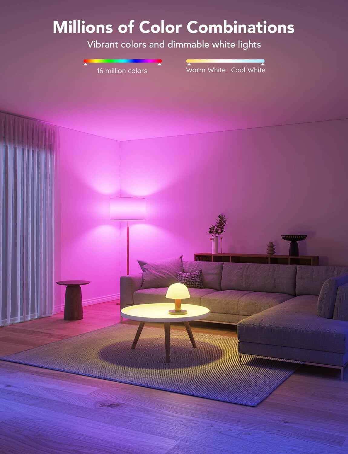 Millions of Color Combinations  
Vibrant colors and dimmable white lights  
16 million colors  
Warm White Cool White