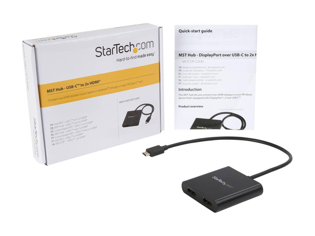 Quick-start guide  
StarTech.com  
Made easy  

MST Hub - DisplayPort over USB-C to 2x HDMI  
MSTCDP122HD  

DE: Bedienungsanleitung - de.startech.com  
FR: Guide de l'utilisateur - fr.startech.com  
ES: Guía del usuario - es.startech.com  
IT: Guida per l'uso - it.startech.com  
NL: Gebruiksaanwijzing - nl.startech.com  
PT: Guia do usuário - pt.startech.com  

HDMI Type port 2x USB-C  

Introduction  
This MST hub lets you connect two HDMI displays to your Windows device that's equipped with a USB-C™ port.  

Product overview  

MST Hub - DisplayPort over USB-C to 2x HDMI  
MSTCDP122HD  

DE: MST-Hub - DisplayPort über USB-C™ zu 2x HDMI™  
FR: Hub MST - DisplayPort via USB-C™ vers 2x HDMI™  
ES: Concentrador MST - DisplayPort a través de USB-C™ para 2x HDMI™  
NL: Concentraat MST - DisplayPort via USB-C™ naar 2x HDMI™  
PT: