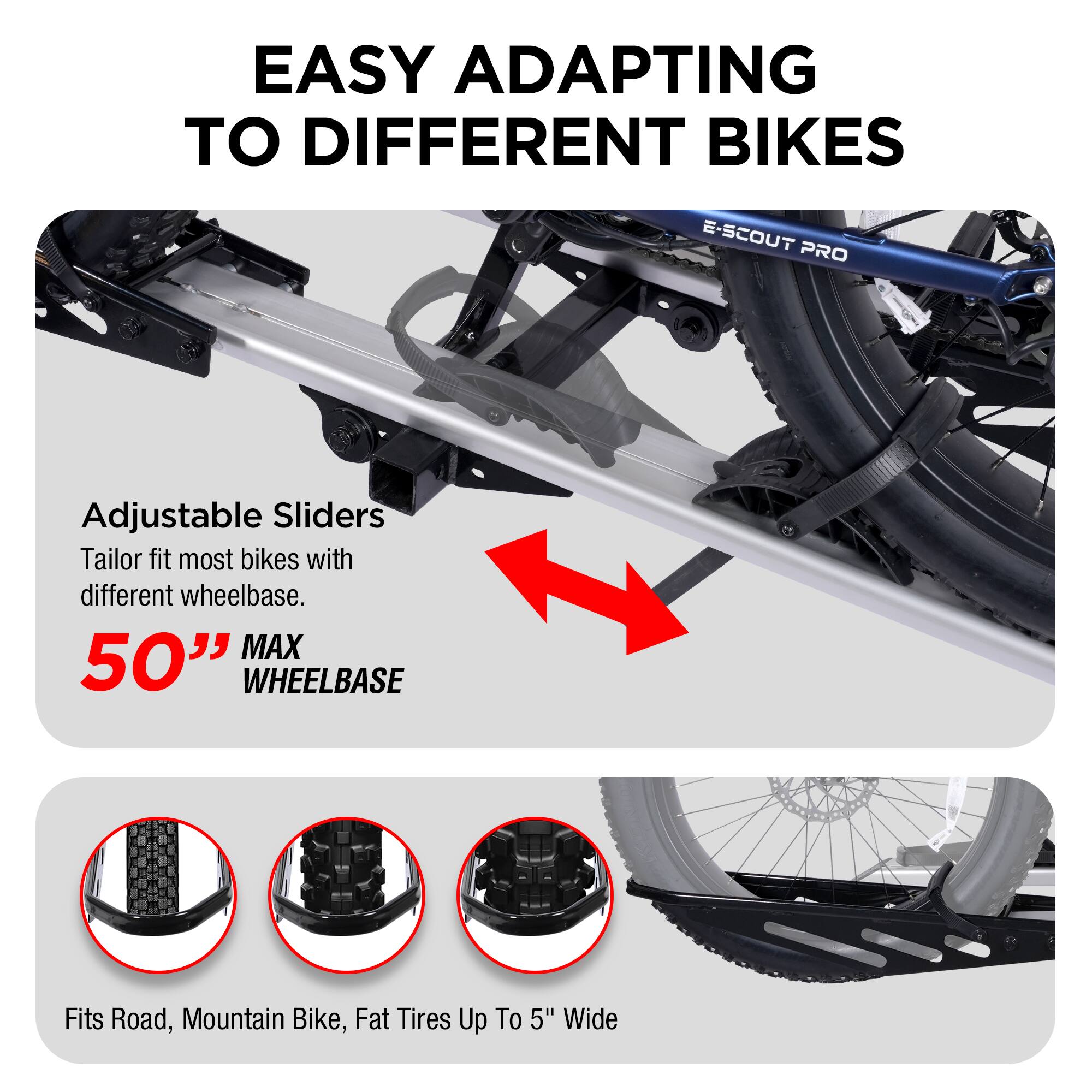 Easy Adapting to Different Bikes: E-Scout Pro Adjustable Sliders Tailor fit most bikes with different wheelbase. MAX 50" Wheelbase Fits Road, Mountain Bike, Fat Tires Up To 5" Wide.