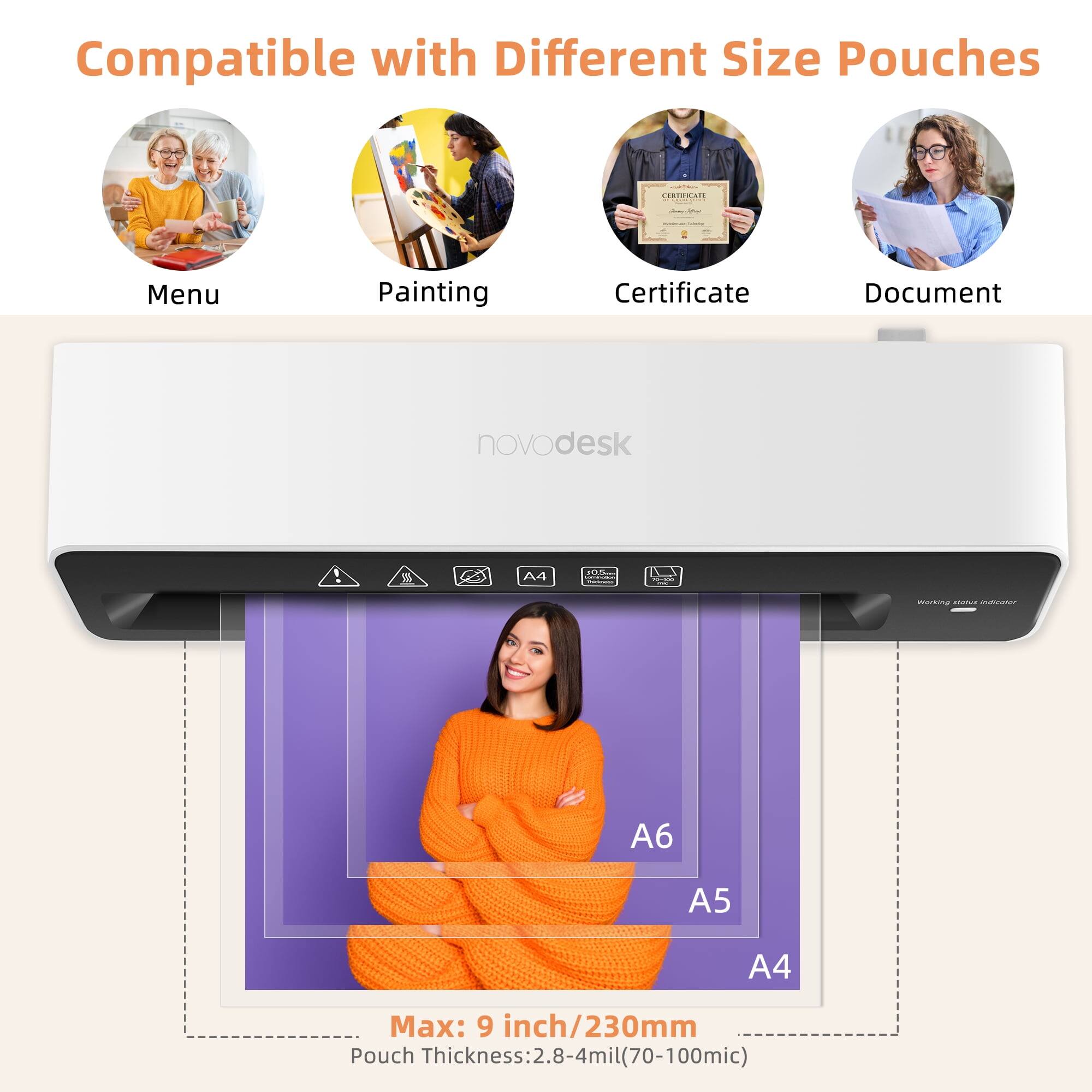 Compatible with Different Size Pouches

Menu Painting Certificate Document

novodesk

Max: 9 inch/230mm

Pouch Thickness: 2.8-4mil (70-100mic)