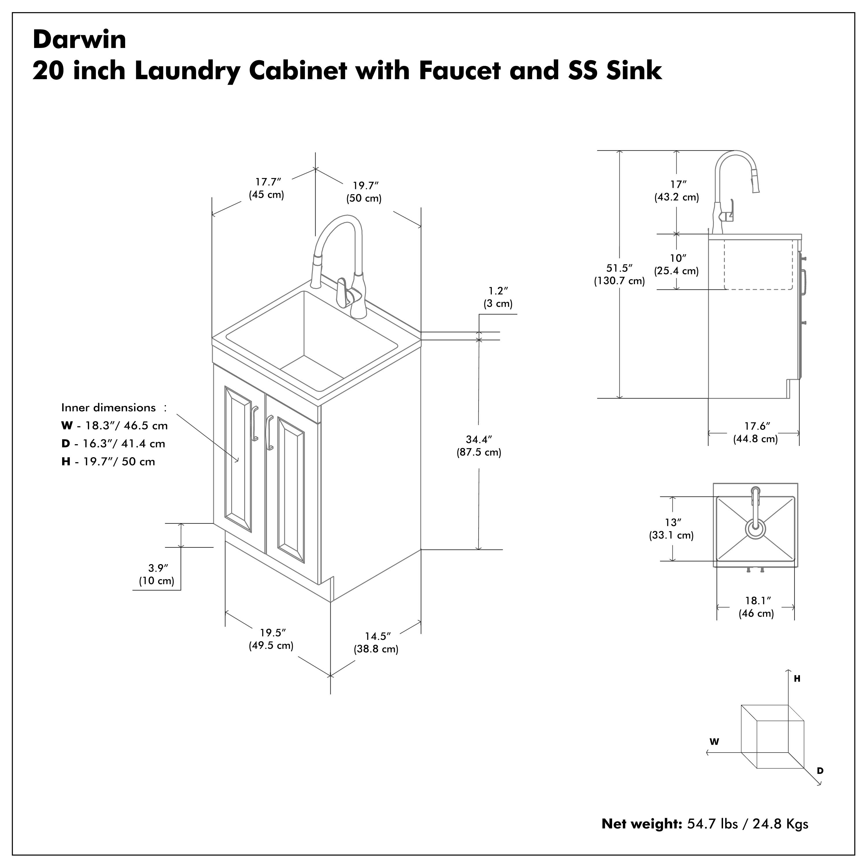 Darwin  
20 inch Laundry Cabinet with Faucet and SS Sink  

Inner dimensions:  
W - 18.3" / 46.5 cm  
D - 16.3" / 41.4 cm  
H - 19.7" / 50 cm  

Net weight: 54.7 lbs / 24.8 Kgs  

- 17.7" (45 cm)  
- 19.7" (50 cm)  
- 1.2" (3 cm)  
- 17" (43.2 cm)  
- 10" (25.4 cm)  
- 51.5" (130.7 cm)  
- 17.6" (44.8 cm)  
- 34.4" (87.5 cm)  
- 13" (33.1 cm)  
- 18.1" (46 cm)  
- 19.5" (49.5 cm)  
- 14.5" (38.8 cm)  
- 3.9" (10 cm)  
- 18.1" (46 cm)