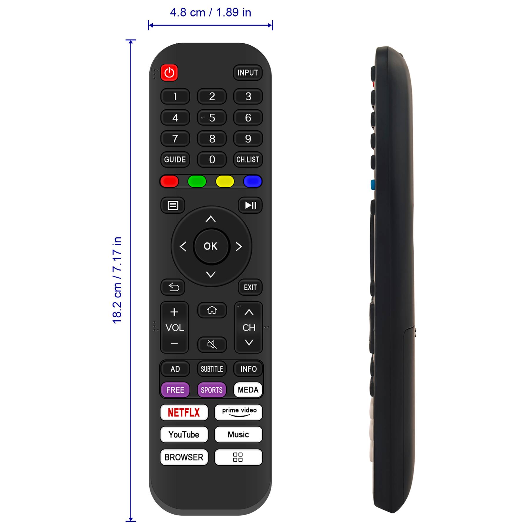 4.8 cm / 1.89 in

18.2 cm / 7.17 in

INPUT 1 2 3 4 5 6 7 8 9 GUIDE 0 CH.LIST

VOL + VOL -

CH ↑ CH ↓

OK

EXIT

AD SUBTITLE INFO

FREE SPORTS MEDIA

NETFLIX prime video YouTube Music

BROWSER

GUIDE

CH.LIST

DII

