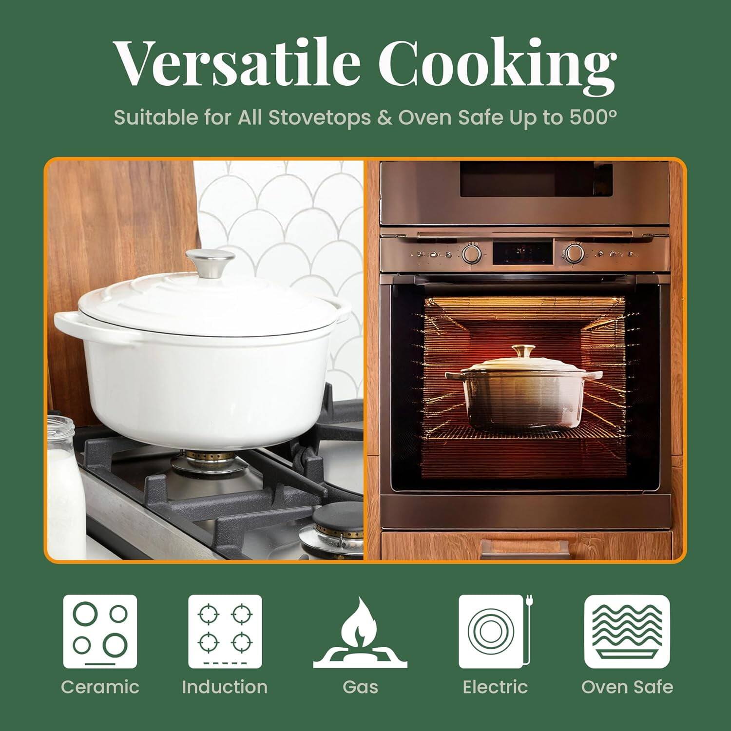 Versatile Cooking  
Suitable for All Stovetops & Oven Safe Up to 500°

Ceramic  
Induction  
Gas  
Electric  
Oven Safe