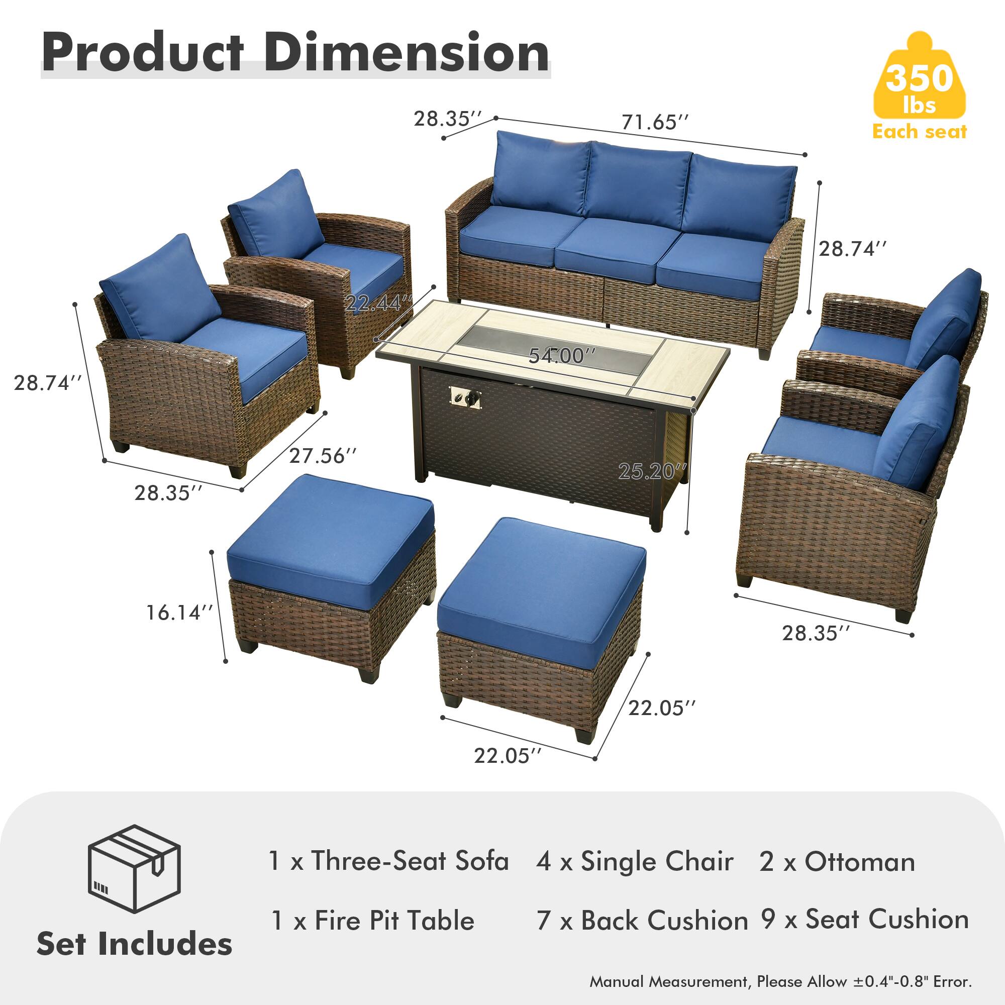 Product Dimension  
28.35" x 71.65" x 350 lbs  
Each seat  
28.74" x 22.44" x 28.74" x 54.00" x 28.35" x 27.56" x 25.20" x 16.14" x 28.35" x 22.05" x 22.05"  

Set Includes  
1 x Three-Seat Sofa  
4 x Single Chair  
2 x Ottoman  
1 x Fire Pit Table  
7 x Back Cushion  
9 x Seat Cushion  

Manual Measurement, Please Allow 0.4-0.8" Error.
