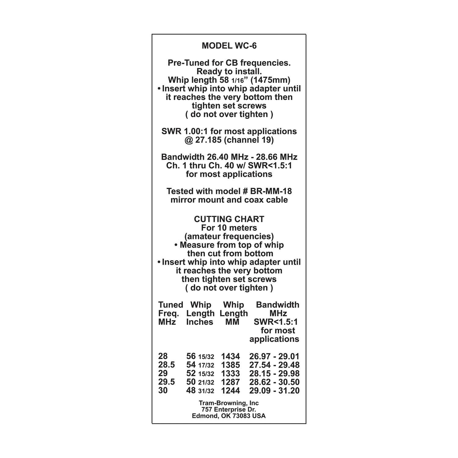 **MODEL WC-6**

Pre-Tuned for CB frequencies.  
Ready to install.  
Whip length 58 1/16" (1475mm)  
- Insert whip into whip adapter until it reaches the very bottom then tighten set screws (do not over tighten)  
SWR 1.00:1 for most applications @ 27.185 (channel 19)  
Bandwidth 26.40 MHz - 28.66 MHz  
Ch. 1 thru Ch. 40 w/ SWR<1.5:1 for most applications  

Tested with model # BR-MM-18 mirror mount and coax cable  

**CUTTING CHART**  
For 10 meters (amateur frequencies)  
- Measure from top of whip then cut from bottom  
- Insert whip into whip adapter until it reaches the very bottom then tighten set screws (do not over tighten)  

**Tuned Whip**  
Freq. MHz | Length Inches | Length MM | Bandwidth MHz | SWR<1.5:1 for most applications  
28 | 56 15/32 | 1434 | 26.9