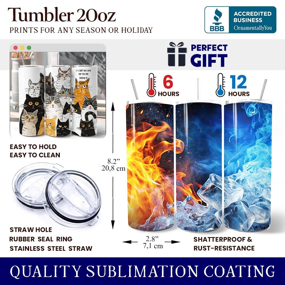 Tumbler 20oz  
PRINTS FOR ANY SEASON OR HOLIDAY  

ACCREDITED BUSINESS  
BBB  
OrnamentallyYou  

PERFECT GIFT  

6 HOURS  
12 HOURS  

EASY TO HOLD  
EASY TO CLEAN  

8.2" (20.8 cm)  
STRAW HOLE  
RUBBER SEAL RING  
STAINLESS STEEL STRAW  
2.8" (7.1 cm)  

SHATTERPROOF & RUST-RESISTANCE  

QUALITY SUBLIMATION COATING