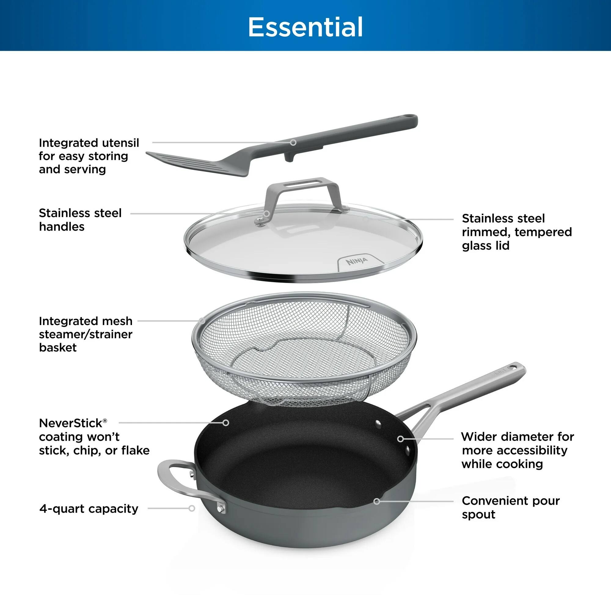 Essential

- Integrated utensil for easy storing and serving
- Stainless steel handles
- Stainless steel rimmed, tempered glass lid
- Integrated mesh steamer/strainer basket
- NeverStick® coating won't stick, chip, or flake
- Wider diameter for more accessibility while cooking
- 4-quart capacity
- Convenient pour spout