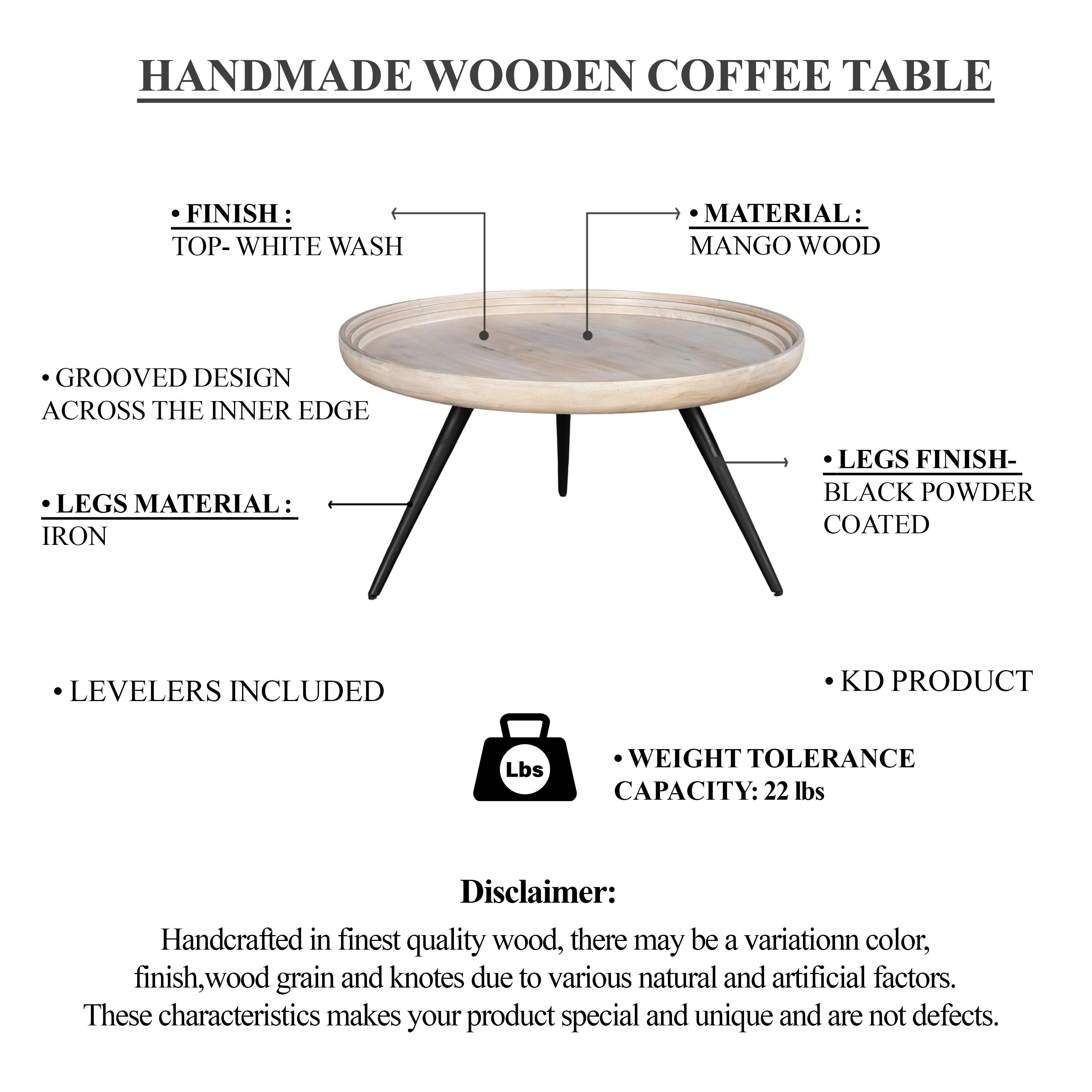 HANDMADE WOODEN COFFEE TABLE

FINISH: TOP- WHITE WASH
MATERIAL: MANGO WOOD
GROOVED DESIGN ACROSS THE INNER EDGE
LEGS MATERIAL: IRON
LEGS FINISH: BLACK POWDER COATED
LEVELERS INCLUDED
KD PRODUCT
WEIGHT TOLERANCE CAPACITY: 22 lbs

Disclaimer: Handcrafted in finest quality wood, there may be a variation in color, finish, wood grain and knotes due to various natural and artificial factors. These characteristics makes your product special and unique and are not defects.