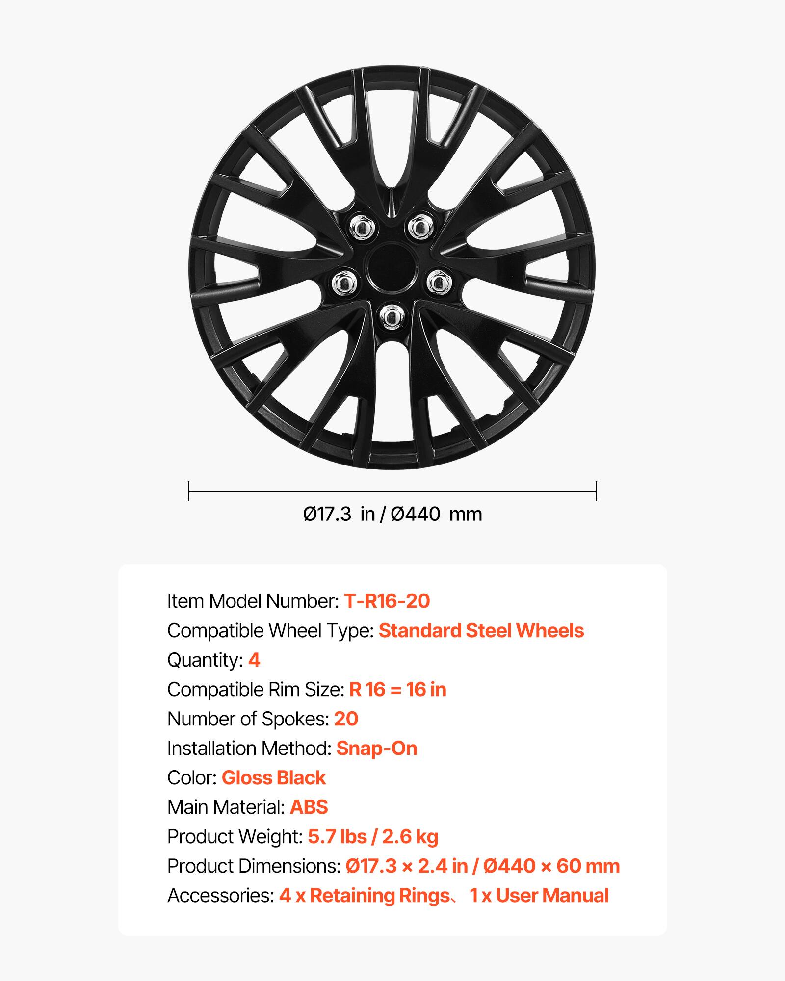 017.3 in / 0440 mm

Item Model Number: T-R16-20  
Compatible Wheel Type: Standard Steel Wheels  
Quantity: 4  
Compatible Rim Size: R 16 = 16 in  
Number of Spokes: 20  
Installation Method: Snap-On  
Color: Gloss Black  
Main Material: ABS  
Product Weight: 5.7 lbs / 2.6 kg  
Product Dimensions: 017.3 x 2.4 in / 0440 x 60 mm  
Accessories: 4 x Retaining Rings, 1x User Manual