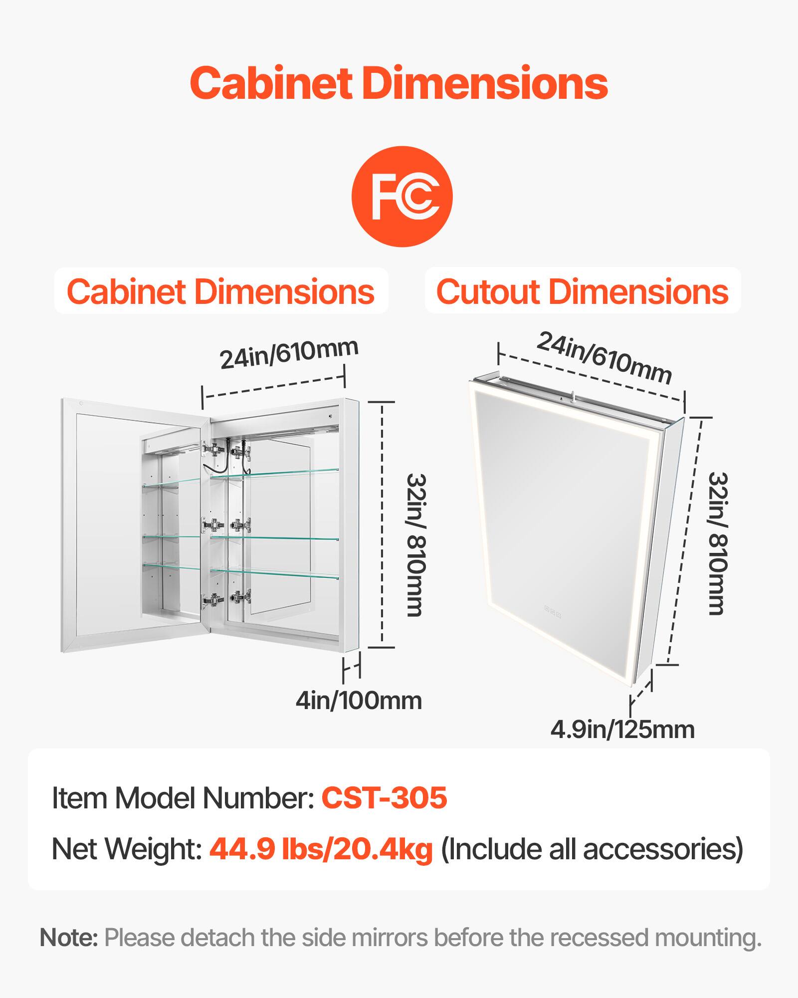 Cabinet Dimensions: 24in/610mm, 32in/810mm, 4in/100mm

Cutout Dimensions: 24in/610mm, 32in/810mm, 4.9in/125mm

Item Model Number: CST-305

Net Weight: 44.9 lbs/20.4kg (Include all accessories)

Note: Please detach the side mirrors before the recessed mounting.