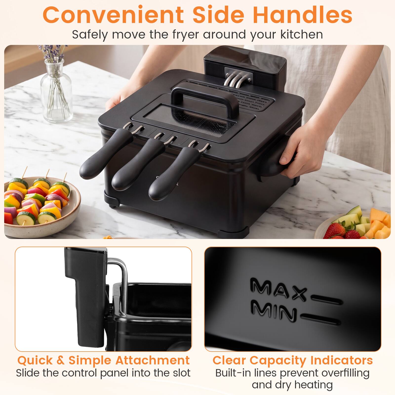 Convenient Side Handles  
Safely move the fryer around your kitchen  

Quick & Simple Attachment  
Slide the control panel into the slot  

Clear Capacity Indicators  
Built-in lines prevent overfilling and dry heating