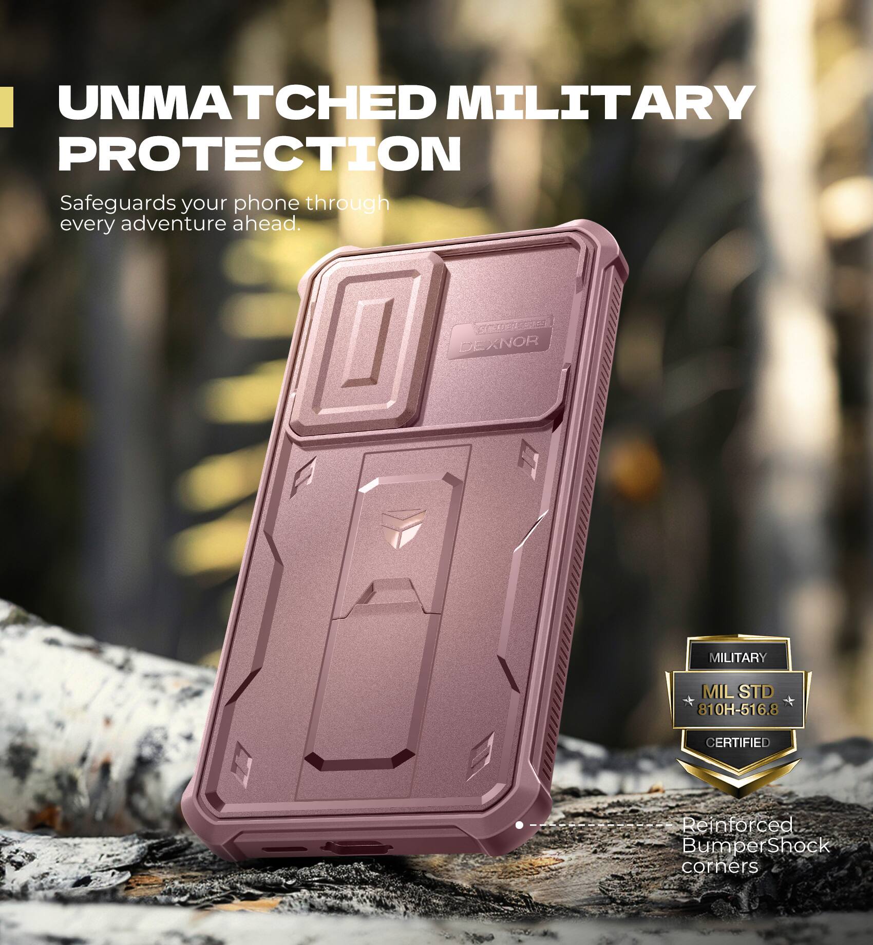 UNMATCHED MILITARY PROTECTION  
Safeguards your phone through every adventure ahead.  

SC DEXNOR MILITARY MILSTD 810H-516.8 CERTIFIED  
Reinforced Bumper Shock corners