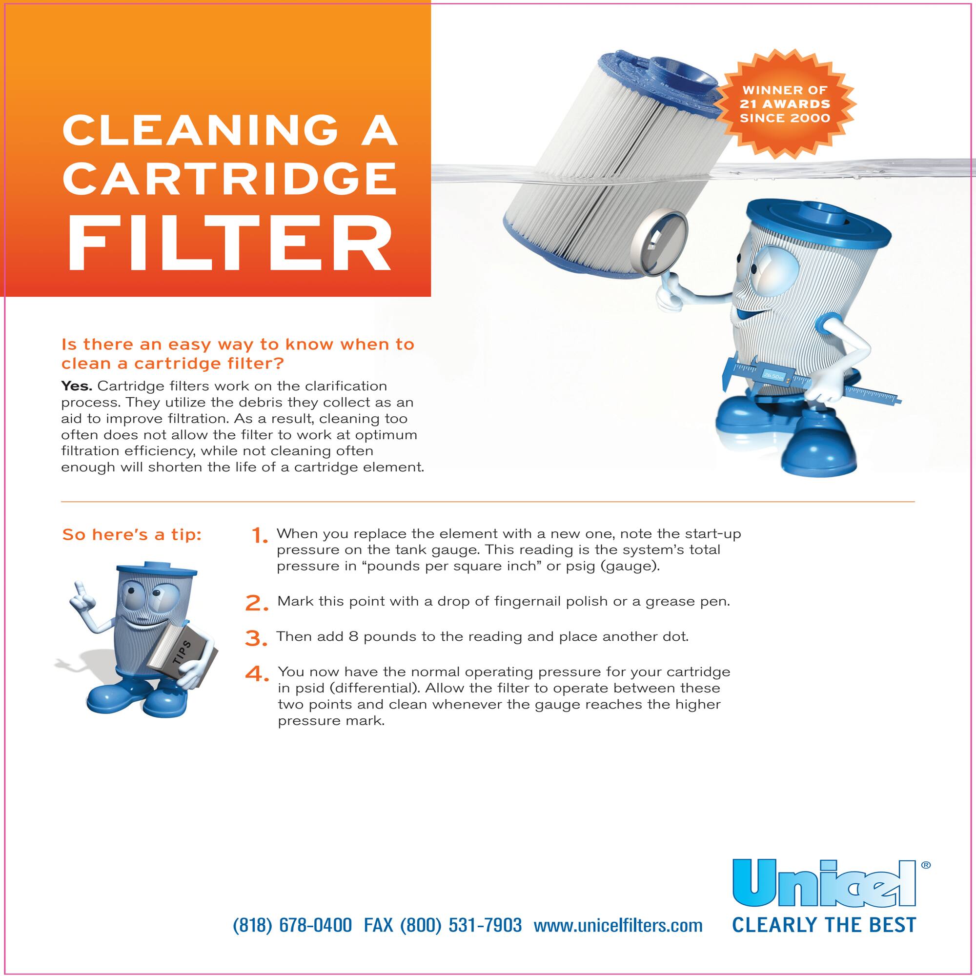 **CLEANING A CARTRIDGE FILTER**

**Is there an easy way to know when to clean a cartridge filter?**

Yes. Cartridge filters work on the clarification process. They utilize the debris they collect as an aid to improve filtration. As a result, cleaning too often does not allow the filter to work at optimum filtration efficiency, while not cleaning often enough will shorten the life of a cartridge element.

**So here's a tip:**

1. When you replace the element with a new one, note the start-up pressure on the tank gauge. This reading is the system's total pressure in "pounds per square inch" or psig (gauge).
2. Mark this point with a drop of fingernail polish or a grease pen.
3. Then add 8 pounds to the reading and place another dot.
4. You now have the normal operating pressure for your cartridge in psid (differential). Allow the filter to operate between these two points and clean whenever the gauge reaches the higher pressure mark.

**WINNER OF 21 AWARDS SINCE 2000**

**Unicel®**

(818) 678-0400 FAX (800) 531