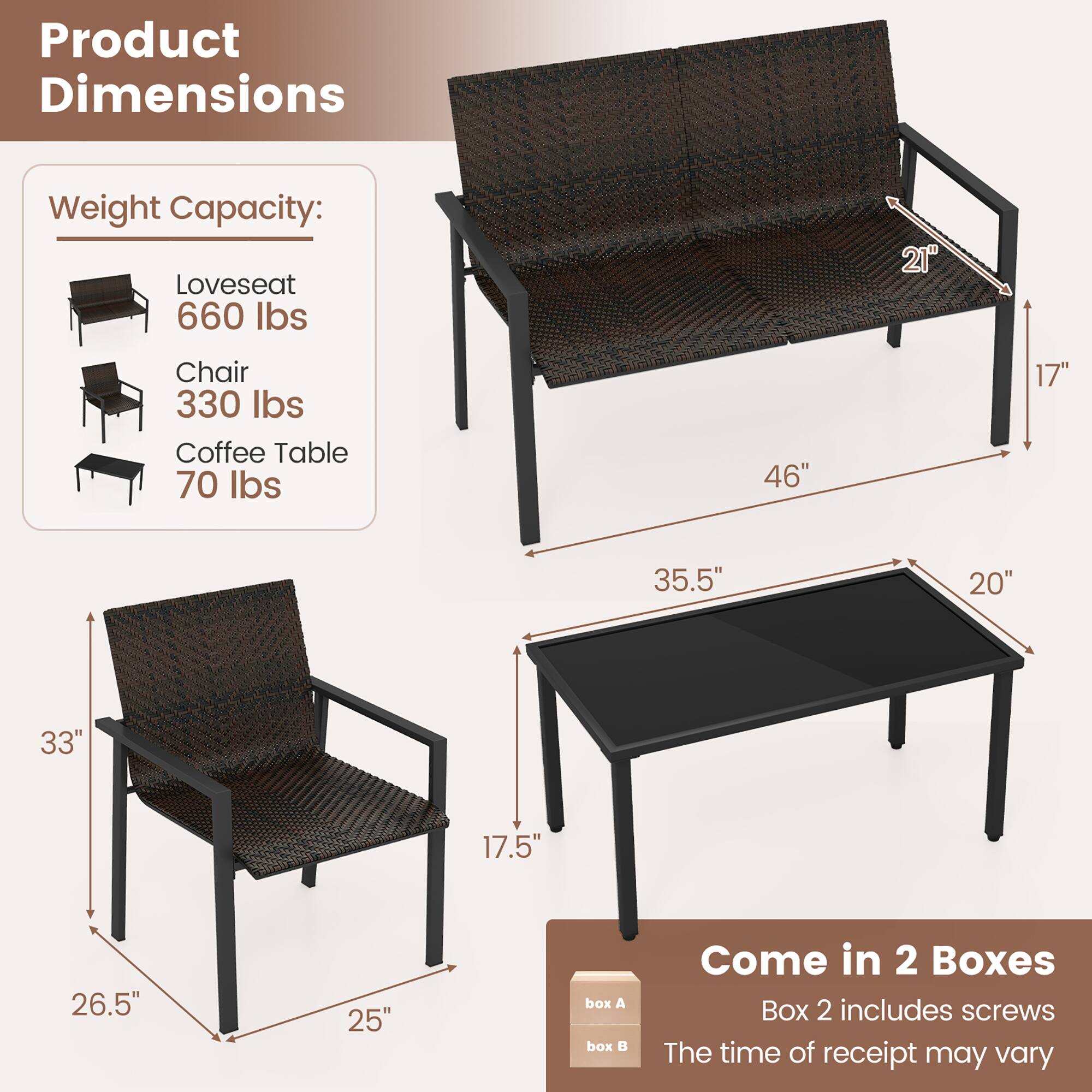 Product Dimensions
Weight Capacity:
Loveseat 660 lbs
Chair 330 lbs
Coffee Table 70 lbs
21" 46" 17" 35.5" 20" 33" 17.5" 26.5" 25"
Come in 2 Boxes
Box 2 includes screws
The time of receipt may vary