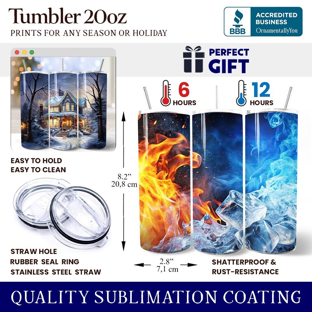 Tumbler 20oz  
PRINTS FOR ANY SEASON OR HOLIDAY  

ACCREDITED BUSINESS  
BBB OrnamentallyYou  

PERFECT GIFT  
6 HOURS  
12 HOURS  

EASY TO HOLD  
EASY TO CLEAN  

8.2" 20.8 cm  

STRAW HOLE  
RUBBER SEAL RING  
STAINLESS STEEL STRAW  

2.8" 7.1 cm  

SHATTERPROOF & RUST-RESISTANCE  

QUALITY SUBLIMATION COATING