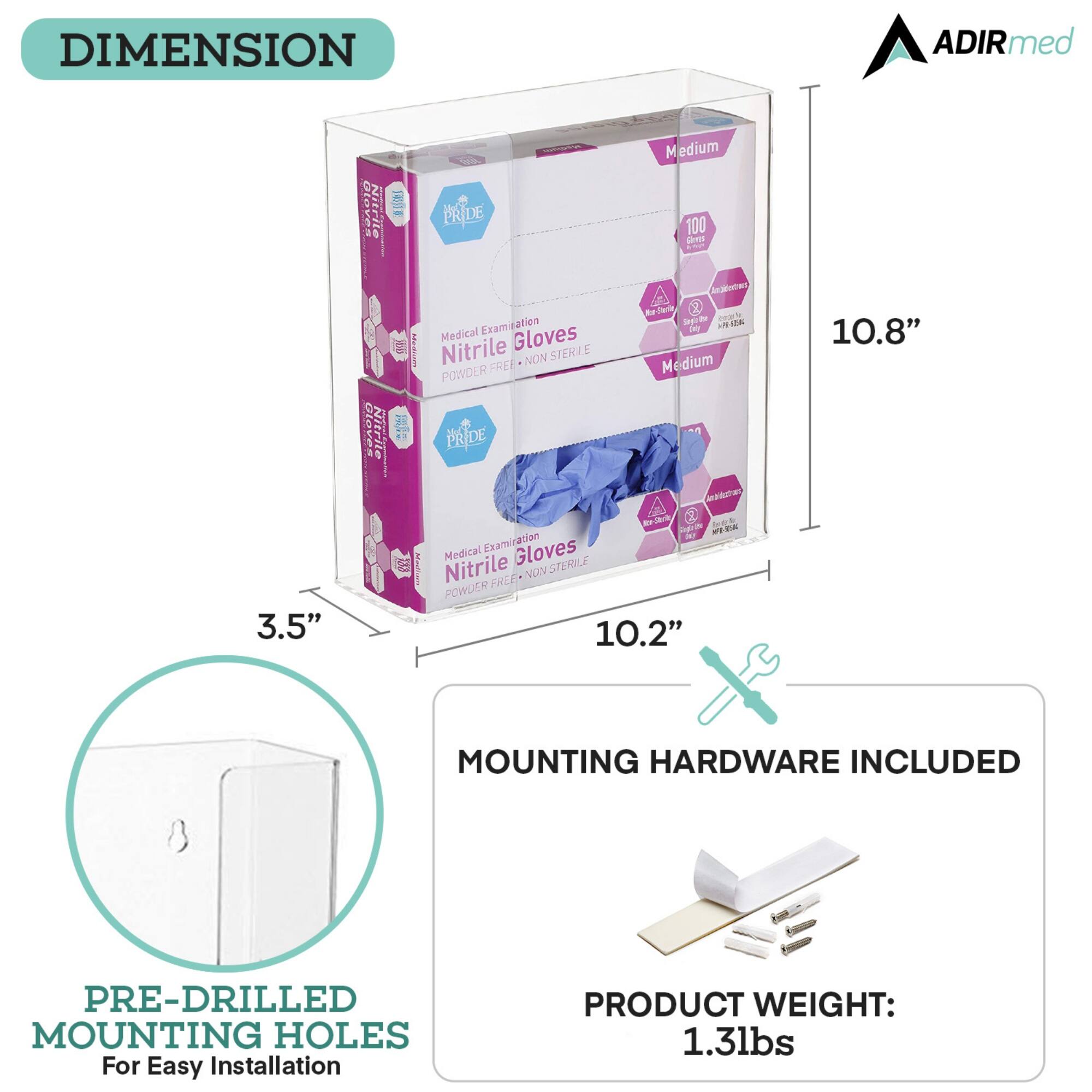 DIMENSION
ADIRmed
PRIDE
Medium
100
Gloves
3.5"
Nitrile
Gloves
10.2"
10.8"
MOUNTING HARDWARE INCLUDED
PRE-DRILLED MOUNTING HOLES
For Easy Installation
PRODUCT WEIGHT: 1.3lbs