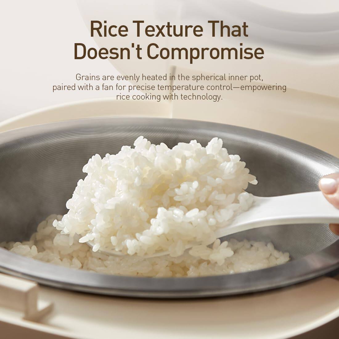 Rice Texture That Doesn't Compromise

Grains are evenly heated in the spherical inner pot, paired with a fan for precise temperature control—empowering rice cooking with technology.