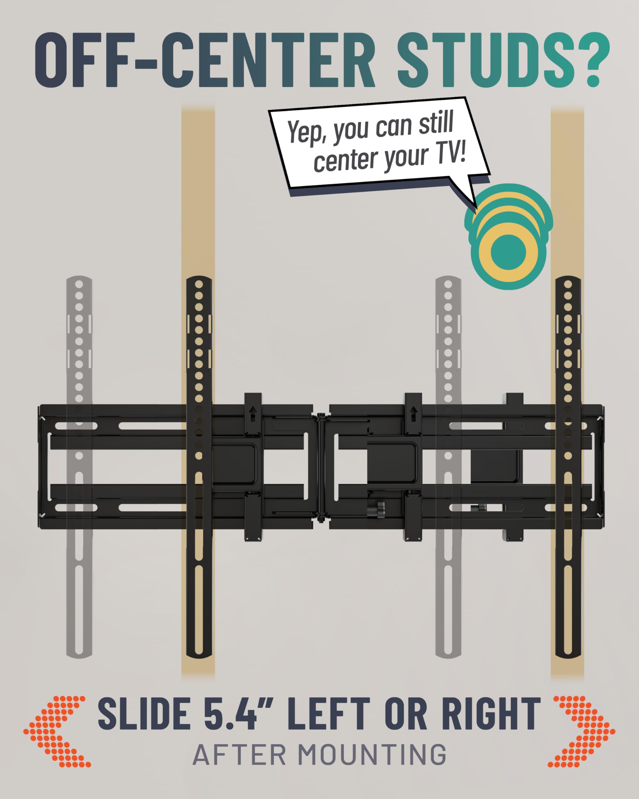 OFF-CENTER STUDS?

Yep, you can still center your TV!

SLIDE 5.4" LEFT OR RIGHT AFTER MOUNTING