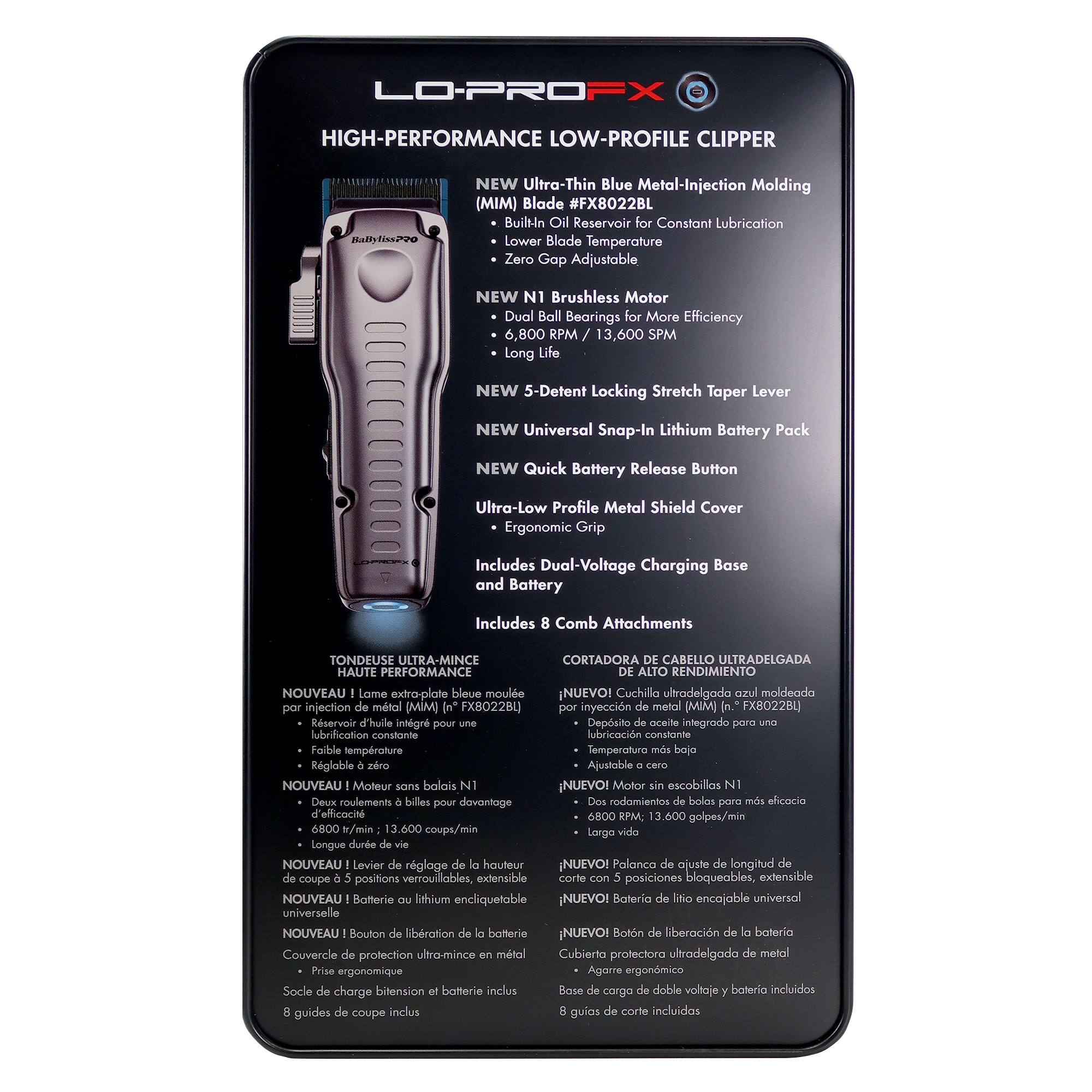 **LO-PROFX HIGH-PERFORMANCE LOW-PROFILE CLIPPER**

- **NEW Ultra-Thin Blue Metal-Injection Molding (MIM) Blade #FX8022BL**
  - Built-In Oil Reservoir for Constant Lubrication
  - Lower Blade Temperature
  - Zero Gap Adjustable

- **NEW N1 Brushless Motor**
  - Dual Ball Bearings for More Efficiency
  - 6,800 RPM / 13,600 SPM
  - Long Life

- **NEW 5-Detent Locking Stretch Taper Lever**

- **NEW Universal Snap-In Lithium Battery Pack**

- **NEW Quick Battery Release Button**

- **Ultra-Low Profile Metal Shield Cover**

- **Ergonomic Grip**

- **Includes Dual-Voltage Charging Base and Battery**

- **Includes 8 Comb Attachments**

---

**TONDEUSE ULTRA-MINCE HAUTE PERFORMANCE**

- **Nouveau! Lame extra-plate bleue moulée par injection de métal (MIM) [n° FX8022BL]**
  - Réservoir d'huile intégré pour lubrification constante
  - Réglable à la temp
