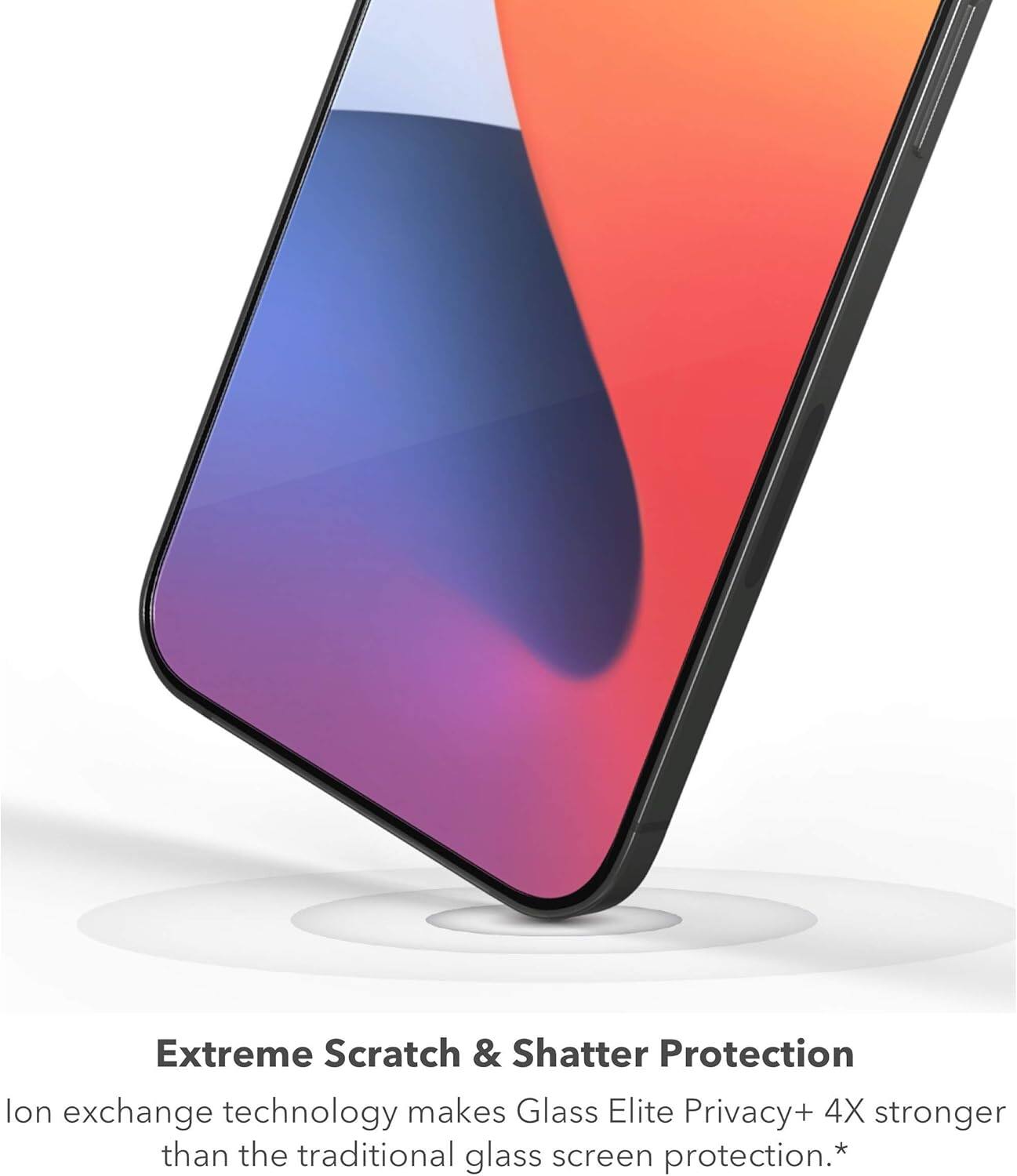 Extreme Scratch & Shatter Protection  
Ion exchange technology makes Glass Elite Privacy+ 4X stronger than the traditional glass screen protection.*