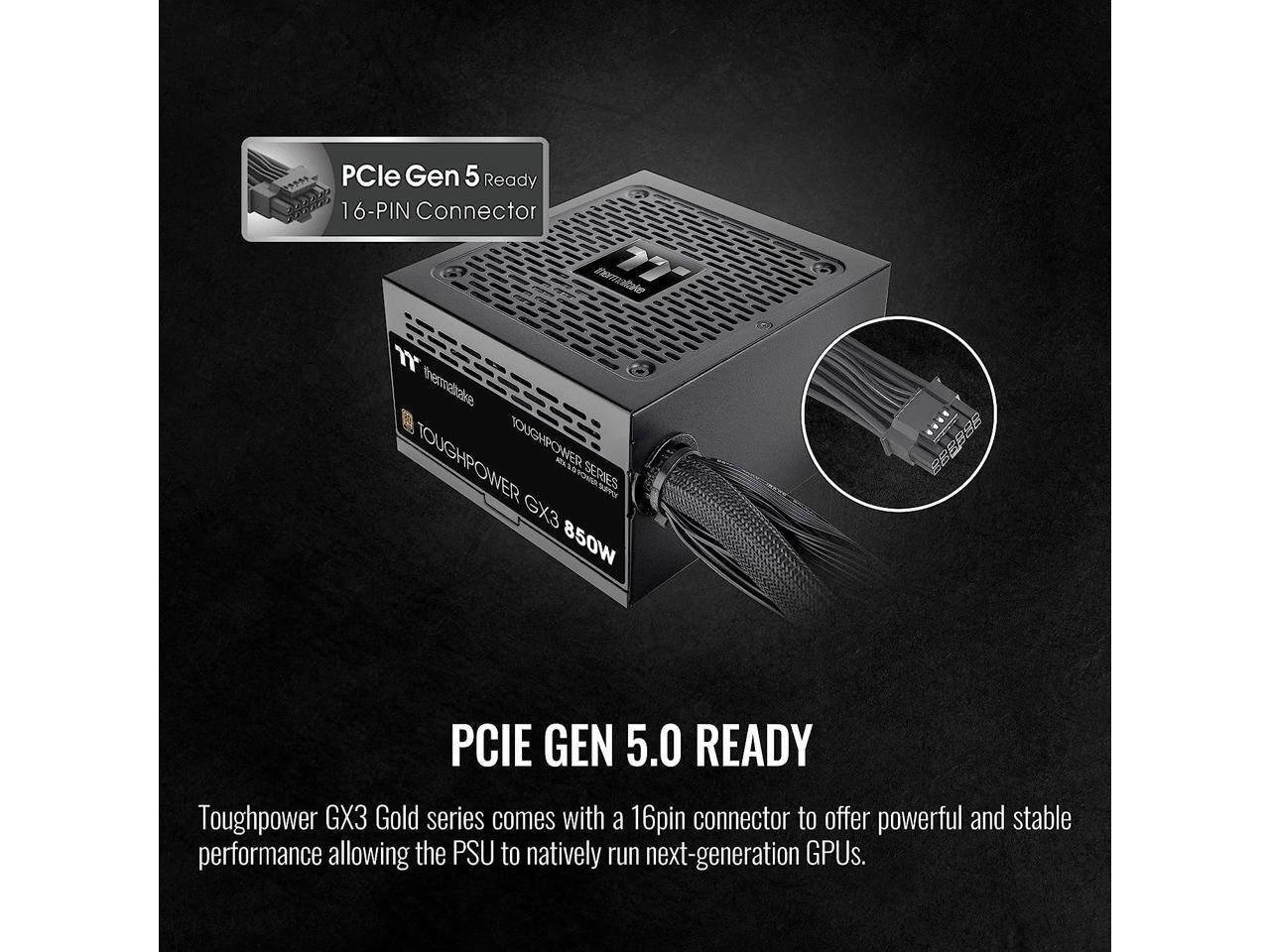 PCle Gen 5 Ready 16-PIN Connector  
Thermaltake 177 13  
Toughpower GX3 Gold series comes with a 16pin connector to offer powerful and stable performance allowing the PSU to natively run next-generation GPUs.