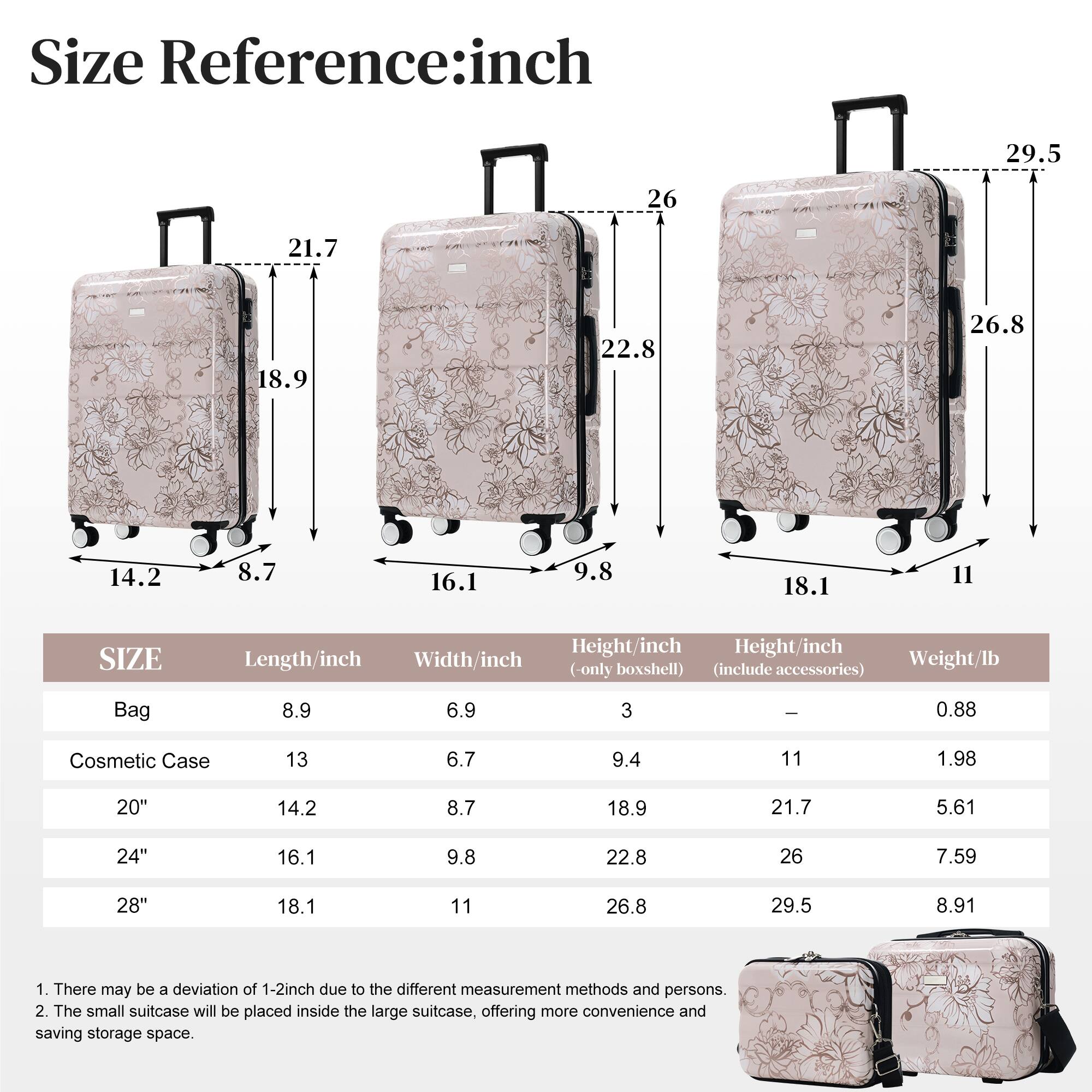 Size Reference: inch

29.5 26 21.7 18.9 22.8 26.8 14.2 8.7 16.1 9.8 18.1 11

SIZE | Length/inch | Width/inch | Height/inch (only boxshell) | Height/inch (include accessories) | Weight/lb

Bag | 8.9 | 6.9 | 3 | - | 0.88

Cosmetic Case | 13 | 6.7 | 9.4 | 11 | 1.98

20" | 14.2 | 8.7 | 18.9 | 21.7 | 5.61

24" | 16.1 | 9.8 | 22.8 | 26 | 7.59

28" | 18.1 | 11 | 26.8 | 29.5 | 8.91

1. There may be a deviation of 1-2 inch due to the different measurement methods