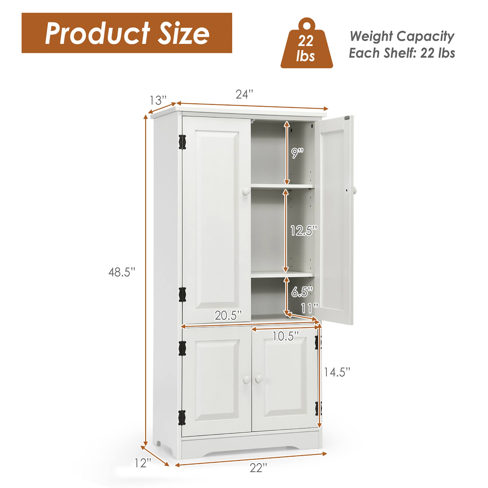 Product Size  
Weight Capacity Each Shelf: 22 lbs  

Dimensions:  
- Height: 48.5"  
- Width: 24"  
- Depth: 13"  
- Door Height: 20.5"  
- Door Width: 14.5"  
- Shelf Height: 12.5"  
- Shelf Depth: 10.5"  
- Bottom Shelf Height: 6.5"  
- Bottom Shelf Depth: 11"  
- Bottom Shelf Height: 12"  
- Bottom Shelf Depth: 22"