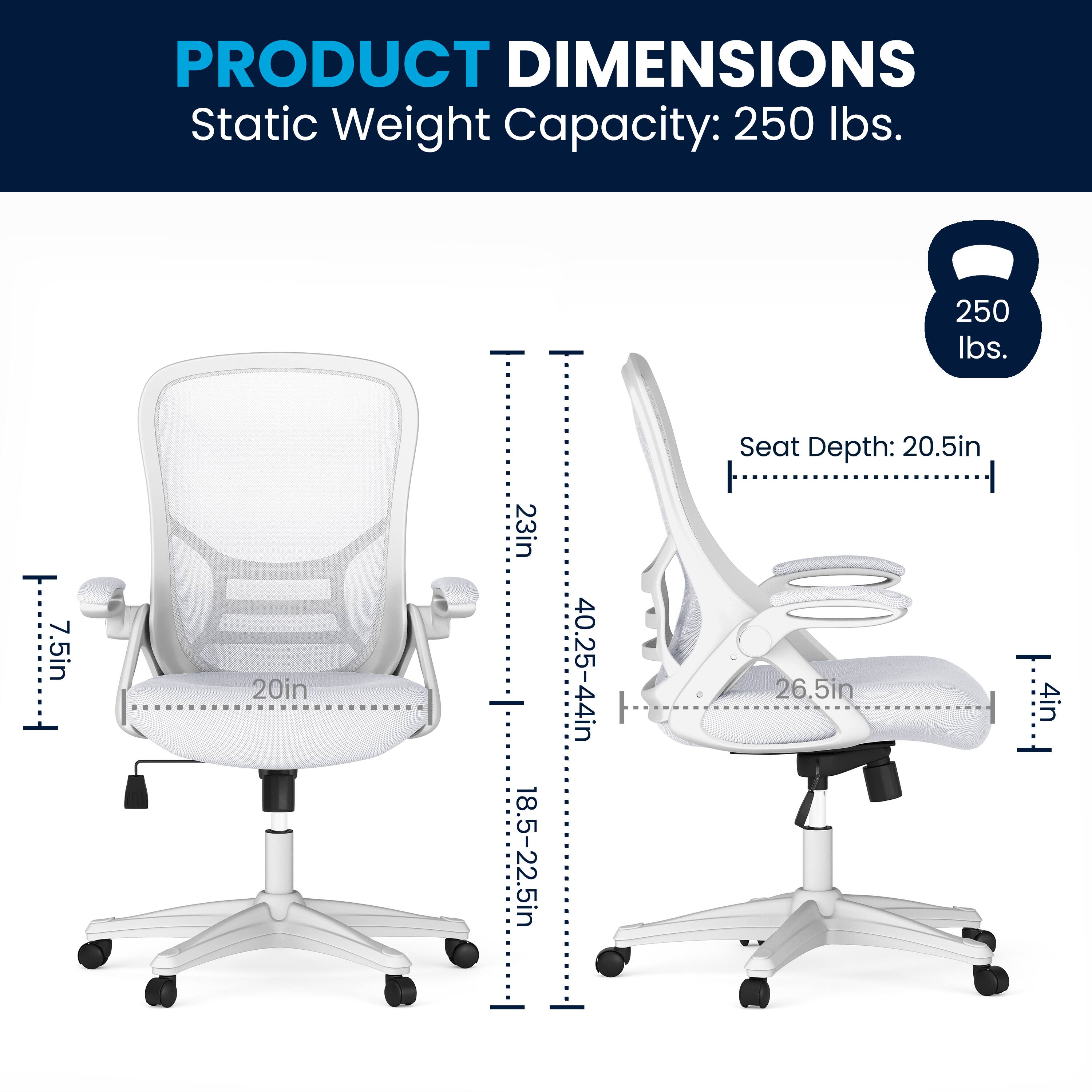 PRODUCT DIMENSIONS  
Static Weight Capacity: 250 lbs.  
Seat Depth: 20.5in  
Seat Depth: 26.5in  
Seat Depth: 1 4in  
Seat Depth: 20.5in  
Seat Depth: 26.5in  
Seat Depth: 1 4in  
Seat Depth: 20.5in  
Seat Depth: 26.5in  
Seat Depth: 1 4in  
Seat Depth: 20.5in  
Seat Depth: 26.5in  
Seat Depth: 1 4in  
Seat Depth: 20.5in  
Seat Depth: 26.5in  
Seat Depth: 1 4in  
Seat Depth: 20.5in  
Seat Depth: 26.5in  
Seat Depth: 1 4in  
Seat Depth: 20.5in  
Seat Depth: 26.5in  
Seat Depth: 1 4in  
Seat Depth: 20.5in  
Seat Depth: 26.5in  
Seat Depth: 1 4in  
Seat Depth: 20.5in