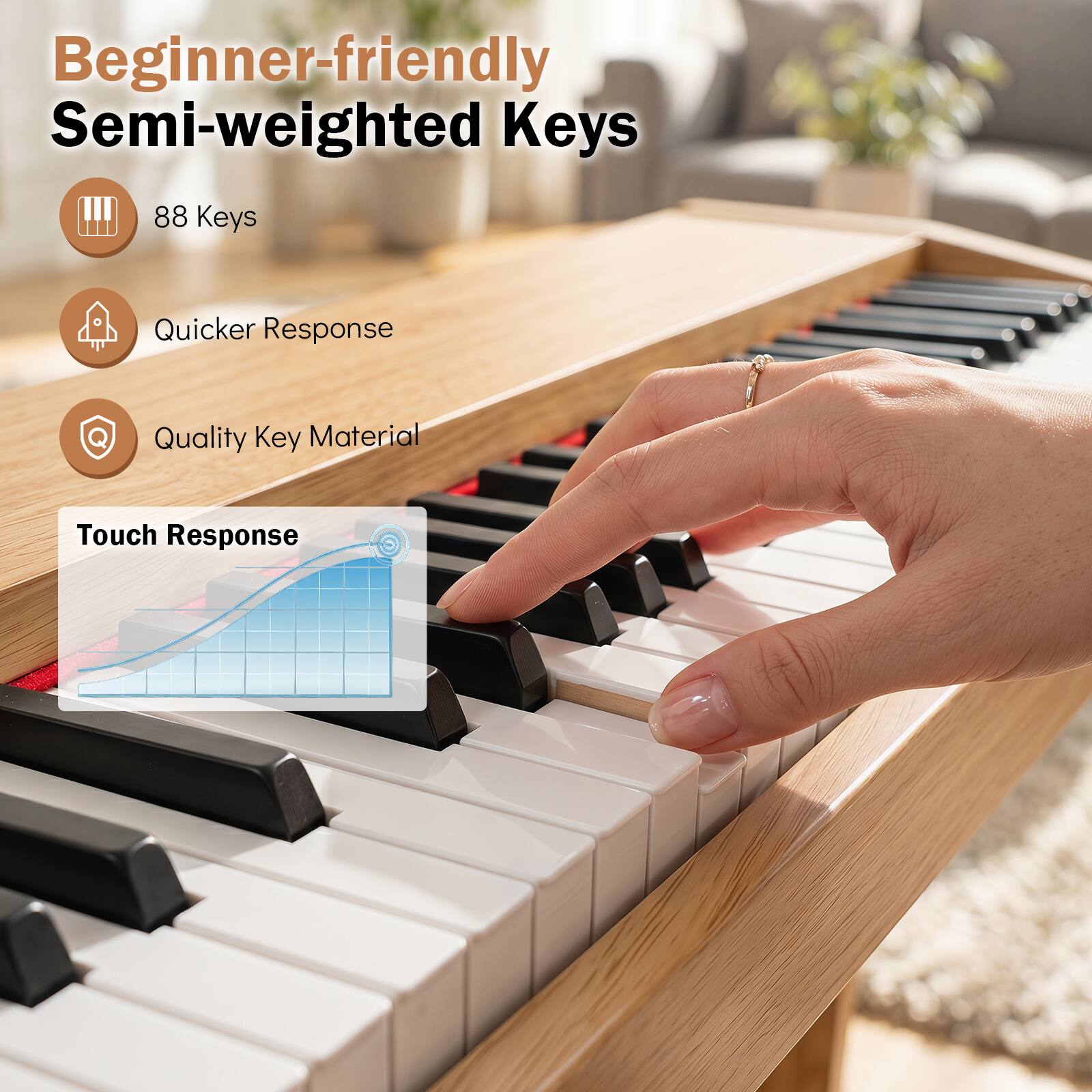 Beginner-friendly Semi-weighted Keys

- 88 Keys
- Quicker Response
- Quality Key Material

Touch Response