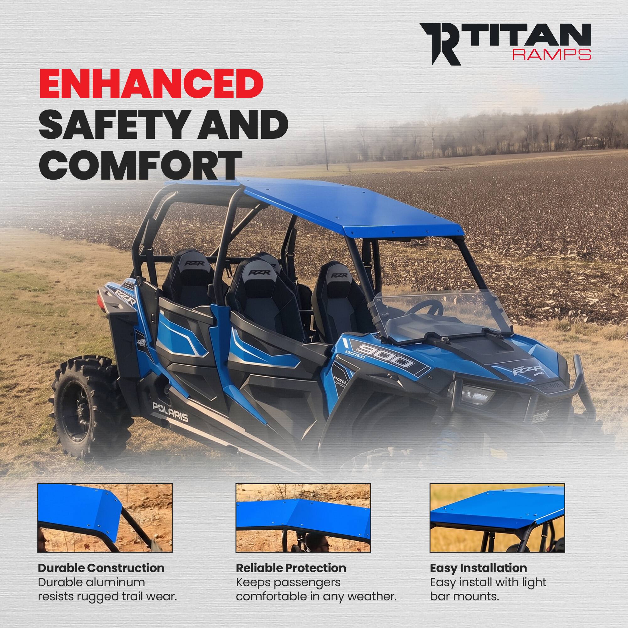ENHANCED SAFETY AND COMFORT

RTITAN RAMPS

RZR

POLARIS

900 POW

Durable Construction
Durable aluminum resists rugged trail wear.

Reliable Protection
Keeps passengers comfortable in any weather.

Easy Installation
Easy install with light bar mounts.