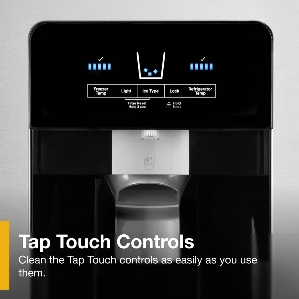 Tap Touch Controls
Clean the Tap Touch controls as easily as you use them.
Freezer Temp
Light
Ice Type
Lock
Refrigerator Temp
Filter Reset
Hold 3 sec
Hold 3 sec