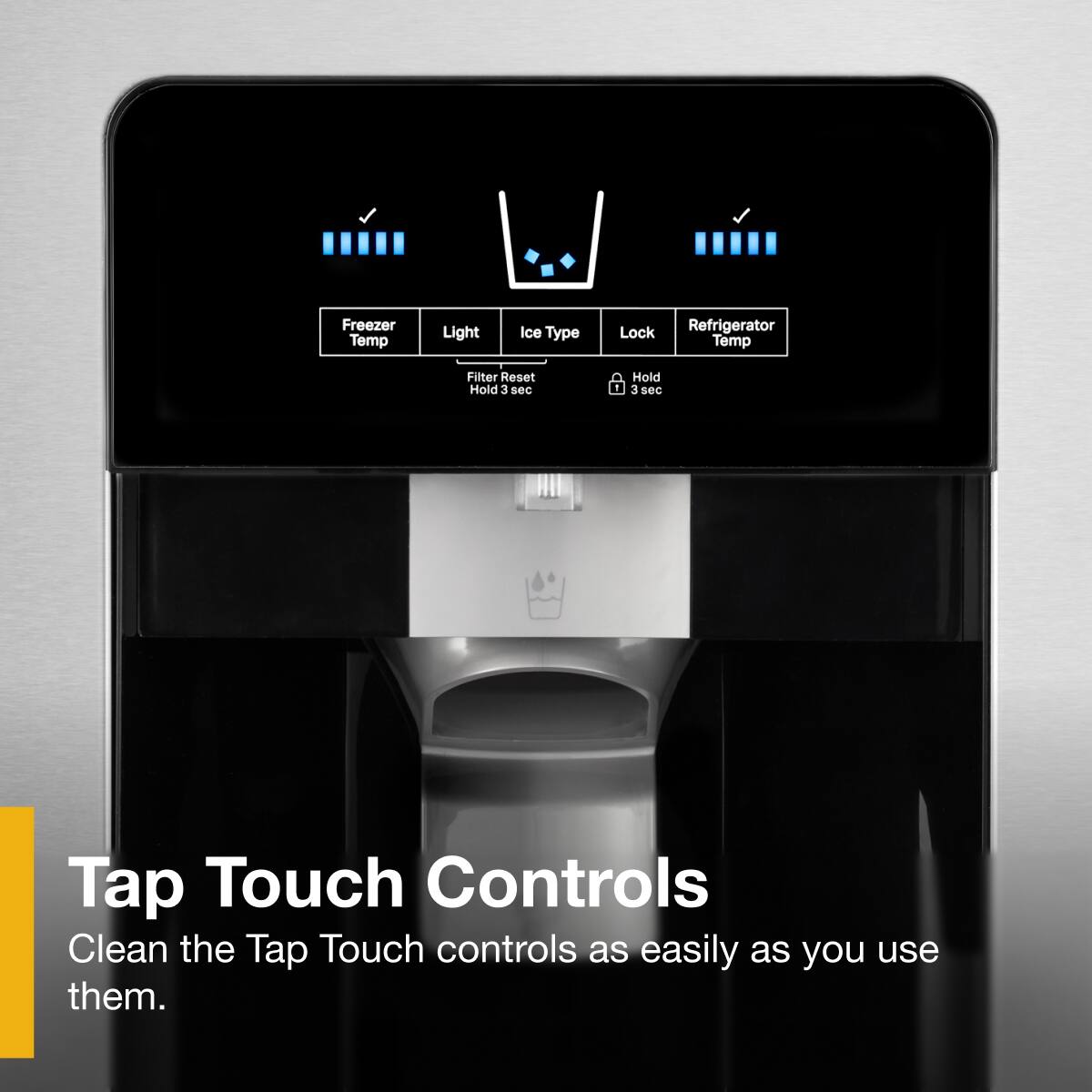 Tap Touch Controls  
Clean the Tap Touch controls as easily as you use them.

Freezer Temp  
Light  
Ice Type  
Lock  
Refrigerator Temp  

Filter Reset  
Hold 3 sec  

Hold 3 sec
