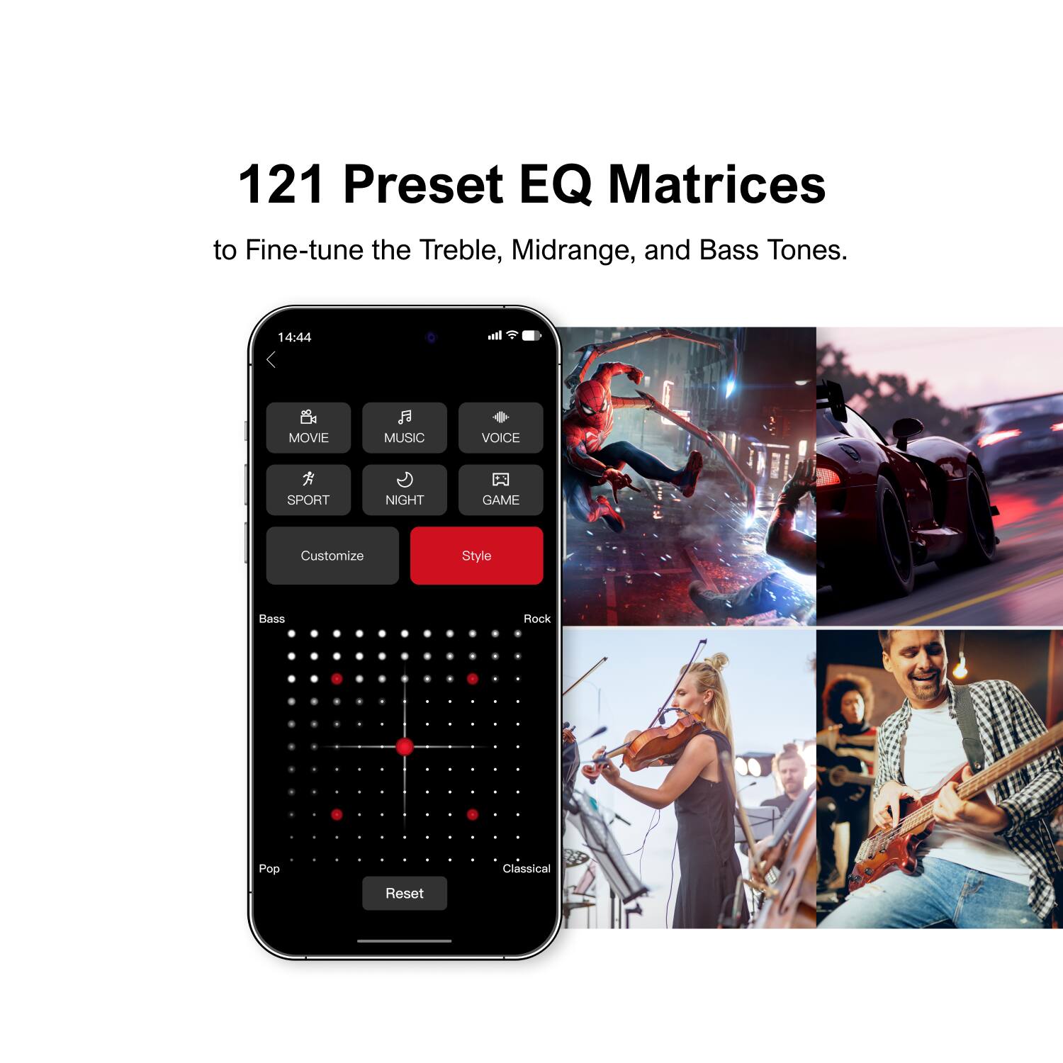 121 Preset EQ Matrices to Fine-tune the Treble, Midrange, and Bass Tones.
14:44
MOVIE MUSIC VOICE SPORT NIGHT GAME
Customize Style
Bass Rock Pop Classical
Reset