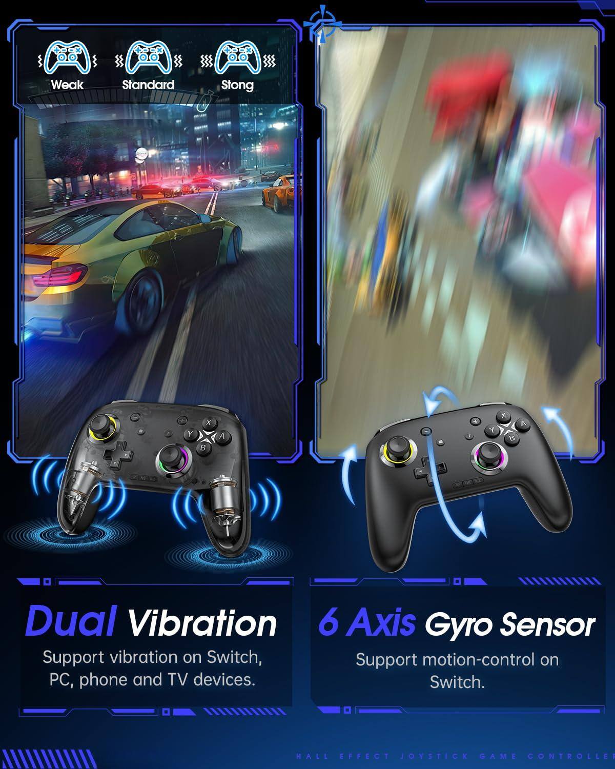 - Weak
- Standard
- Strong

Dual Vibration
Support vibration on Switch, PC, phone and TV devices.

6 Axis Gyro Sensor
Support motion-control on Switch.

HALL EFFECT JOYSTICK GAME CONTROLLER
