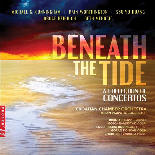 MICHAEL G. CUNNINGHAM | RAIN WORTHINGTON | SSU-YU HUANG  
BRUCE REIPRICH | BETH MEHOCIC  

BENEATH THE TIDE  
A COLLECTION OF CONCERTOS  

CROATIAN CHAMBER ORCHESTRA  
MIRAN VAUPOVIC CONDUCTOR  

BRUNO PHILIPP CLARINET  
MOJCA RAMUSAK VIOLIN  
PEDRO RIBEIRO RODRIGUES GUITAR  
GORAN KONAR VIOLIN  
CHARLENE FARRUGIA PIANO