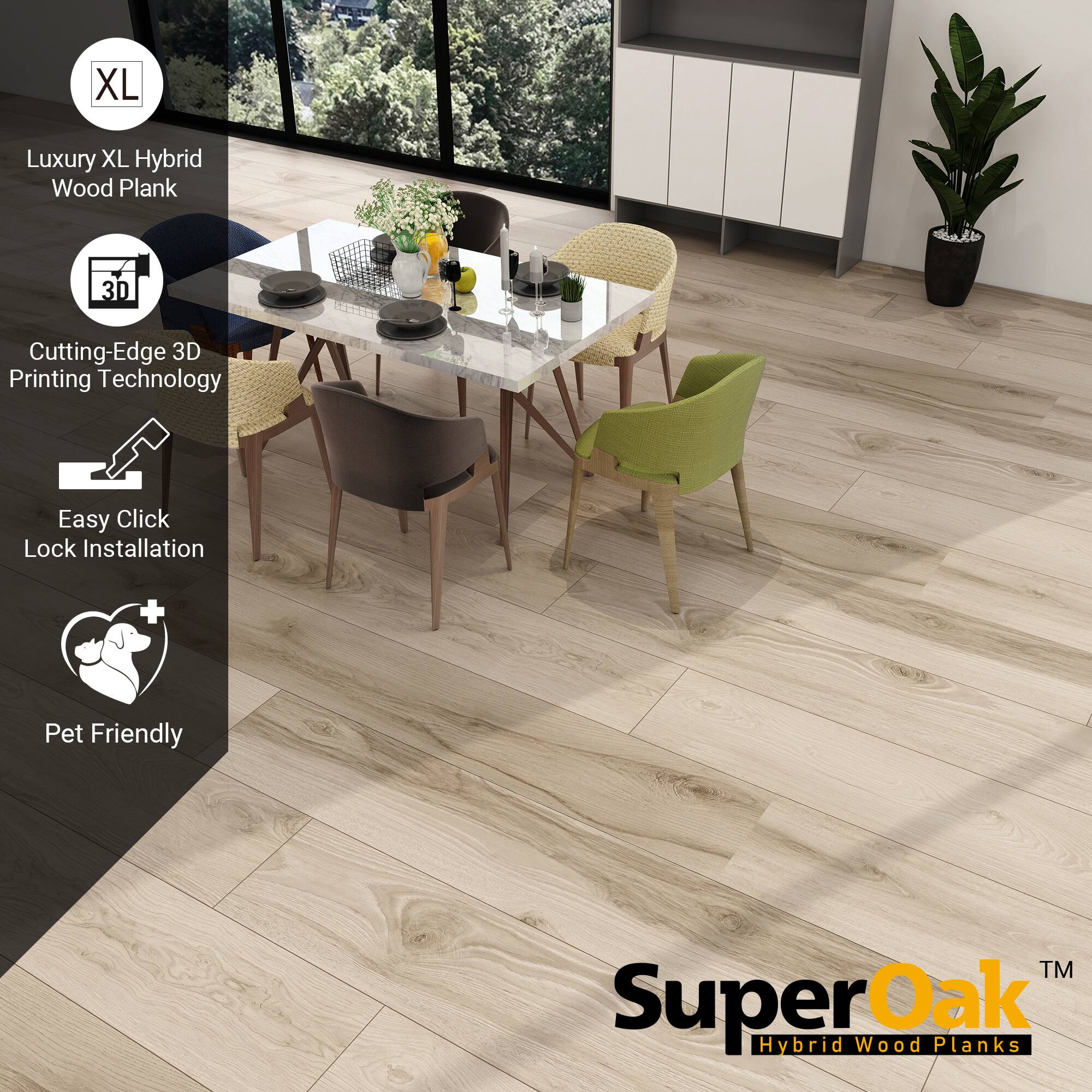 XL Luxury XL Hybrid Wood Plank  
Cutting-Edge 3D Printing Technology  
Easy Click Lock Installation  
Pet Friendly  

SuperOak™ Hybrid Wood Planks