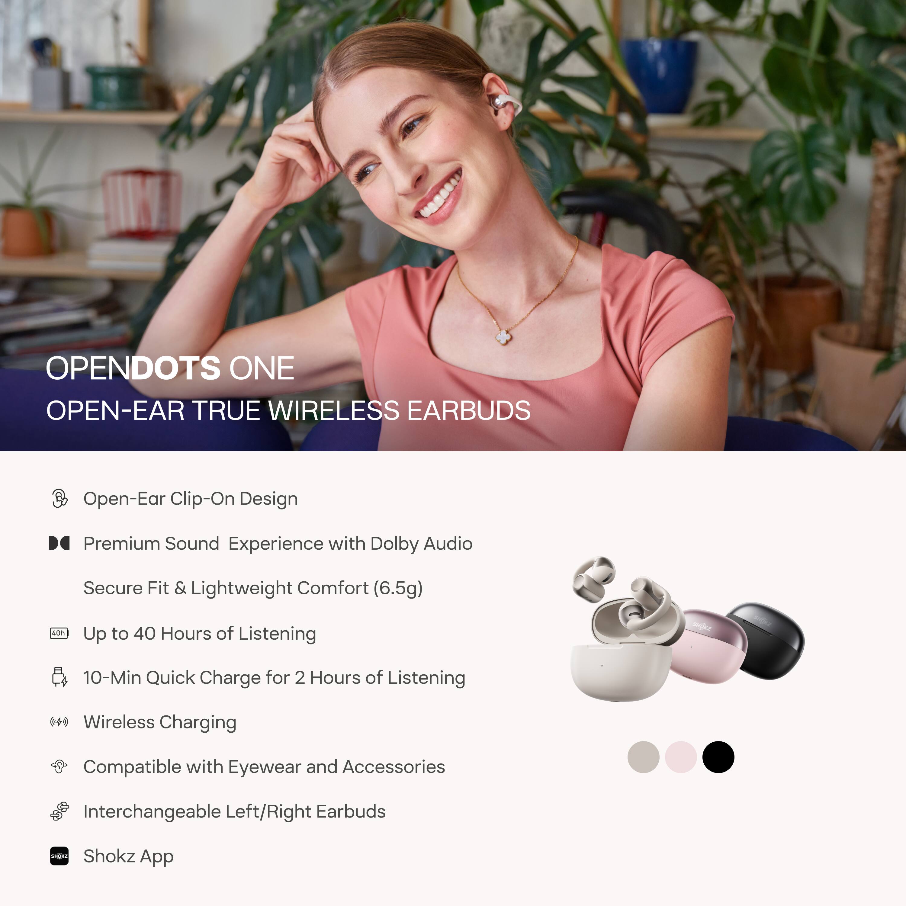 **OPENDOTS ONE**  
**OPEN-EAR TRUE WIRELESS EARBUDS**

- Open-Ear Clip-On Design
- Premium Sound Experience with Dolby Audio
  - Secure Fit & Lightweight Comfort (6.5g)
- Up to 40 Hours of Listening
- 10-Min Quick Charge for 2 Hours of Listening
- Wireless Charging
- Compatible with Eyewear and Accessories
- Interchangeable Left/Right Earbuds
- Shokz App