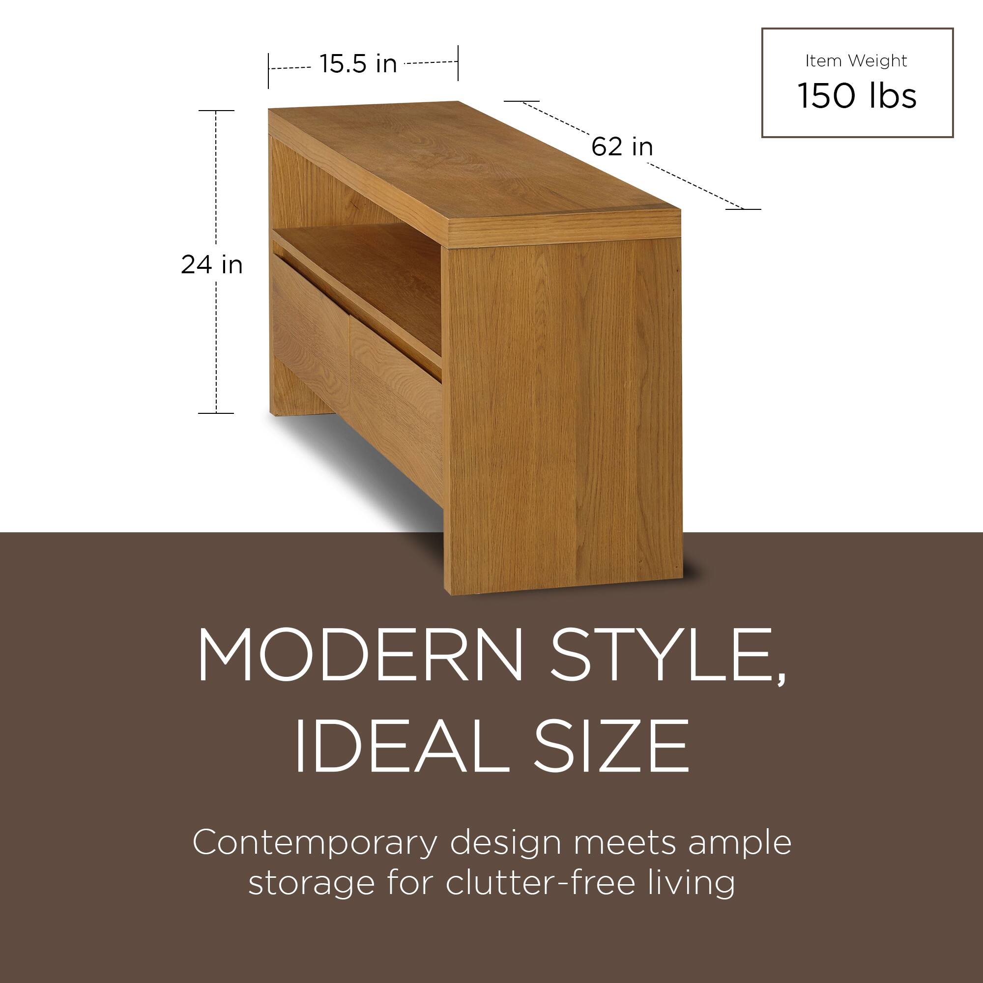 15.5 in  
62 in  
24 in  

Item Weight  
150 lbs  

MODERN STYLE, IDEAL SIZE  
Contemporary design meets ample storage for clutter-free living