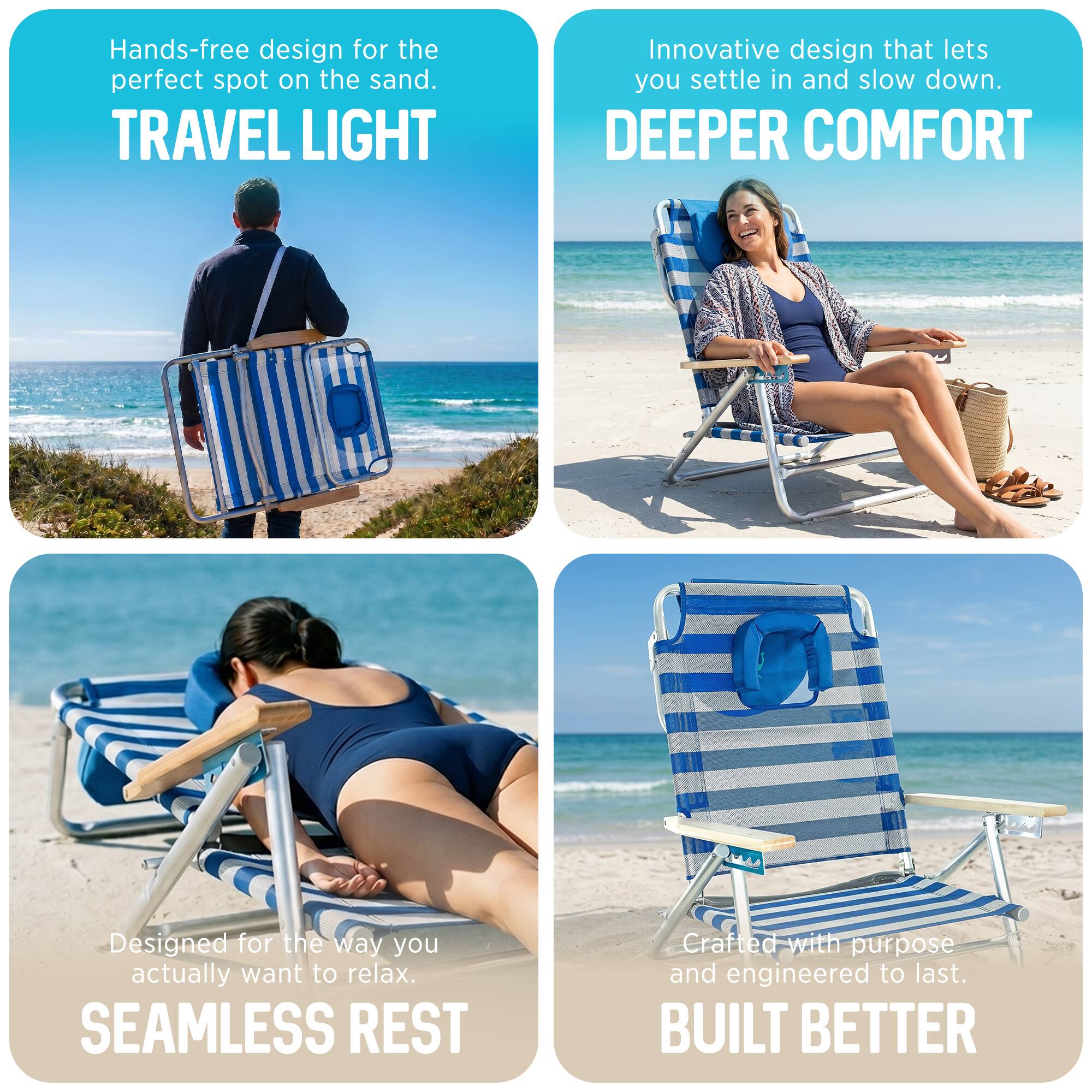 Hands-free design for the perfect spot on the sand.  
TRAVEL LIGHT  
Innovative design that lets you settle in and slow down.  
DEEPER COMFORT  
Designed for the way you actually want to relax.  
SEAMLESS REST  
Crafted with purpose and engineered to last.  
BUILT BETTER